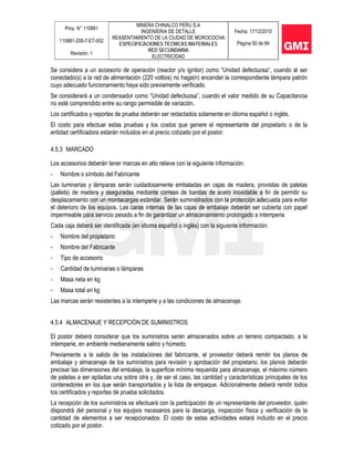 Proy. N° 110881
110881-200-7-ET-002
Revisión: 1
MINERA CHINALCO PERU S.A
INGENIERIA DE DETALLE
REASENTAMIENTO DE LA CIUDAD DE MOROCOCHA
ESPECIFICACIONES TECNICAS MATERIALES
RED SECUNDARIA
ELECTRICIDAD
Fecha: 17/12/2010
Página 50 de 84
Se considera a un accesorio de operación (reactor y/o ignitor) como “Unidad defectuosa”, cuando al ser
conectado(s) a la red de alimentación (220 voltios) no haga(n) encender la correspondiente lámpara patrón
cuyo adecuado funcionamiento haya sido previamente verificado.
Se considerará a un condensador como “Unidad defectuosa”, cuando el valor medido de su Capacitancia
no esté comprendido entre su rango permisible de variación.
Los certificados y reportes de prueba deberán ser redactados solamente en idioma español o inglés.
El costo para efectuar estas pruebas y los costos que genere el representante del propietario o de la
entidad certificadora estarán incluidos en el precio cotizado por el postor.
4.5.3 MARCADO
Los accesorios deberán tener marcas en alto relieve con la siguiente información:
- Nombre o símbolo del Fabricante
Las luminarias y lámparas serán cuidadosamente embaladas en cajas de madera, provistas de paletas
(pallets) de madera y aseguradas mediante correas de bandas de acero inoxidable a fin de permitir su
desplazamiento con un montacargas estándar. Serán suministrados con la protección adecuada para evitar
el deterioro de los equipos. Las caras internas de las cajas de embalaje deberán ser cubierta con papel
impermeable para servicio pesado a fin de garantizar un almacenamiento prolongado a intemperie.
Cada caja deberá ser identificada (en idioma español o inglés) con la siguiente información:
- Nombre del propietario
- Nombre del Fabricante
- Tipo de accesorio
- Cantidad de luminarias o lámparas
- Masa neta en kg
- Masa total en kg
Las marcas serán resistentes a la intemperie y a las condiciones de almacenaje.
4.5.4 ALMACENAJE Y RECEPCIÓN DE SUMINISTROS
El postor deberá considerar que los suministros serán almacenados sobre un terreno compactado, a la
intemperie, en ambiente medianamente salino y húmedo.
Previamente a la salida de las instalaciones del fabricante, el proveedor deberá remitir los planos de
embalaje y almacenaje de los suministros para revisión y aprobación del propietario; los planos deberán
precisar las dimensiones del embalaje, la superficie mínima requerida para almacenaje, el máximo número
de paletas a ser apiladas una sobre otra y, de ser el caso, las cantidad y características principales de los
contenedores en los que serán transportados y la lista de empaque. Adicionalmente deberá remitir todos
los certificados y reportes de prueba solicitados.
La recepción de los suministros se efectuará con la participación de un representante del proveedor, quién
dispondrá del personal y los equipos necesarios para la descarga, inspección física y verificación de la
cantidad de elementos a ser recepcionados. El costo de estas actividades estará incluido en el precio
cotizado por el postor.
 