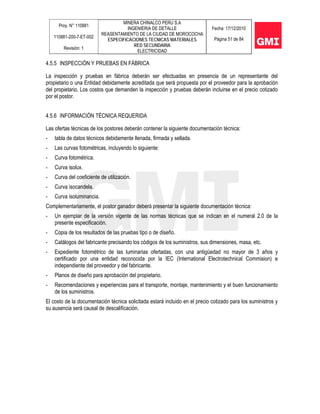 Proy. N° 110881
110881-200-7-ET-002
Revisión: 1
MINERA CHINALCO PERU S.A
INGENIERIA DE DETALLE
REASENTAMIENTO DE LA CIUDAD DE MOROCOCHA
ESPECIFICACIONES TECNICAS MATERIALES
RED SECUNDARIA
ELECTRICIDAD
Fecha: 17/12/2010
Página 51 de 84
4.5.5 INSPECCIÓN Y PRUEBAS EN FÁBRICA
La inspección y pruebas en fábrica deberán ser efectuadas en presencia de un representante del
propietario o una Entidad debidamente acreditada que será propuesta por el proveedor para la aprobación
del propietario. Los costos que demanden la inspección y pruebas deberán incluirse en el precio cotizado
por el postor.
4.5.6 INFORMACIÓN TÉCNICA REQUERIDA
Las ofertas técnicas de los postores deberán contener la siguiente documentación técnica:
- tabla de datos técnicos debidamente llenada, firmada y sellada.
- Las curvas fotométricas, incluyendo lo siguiente:
- Curva fotométrica.
- Curva isolux.
- Curva del coeficiente de utilización.
- Curva isocandela.
- Curva isoluminancia.
Complementariamente, el postor ganador deberá presentar la siguiente documentación técnica:
- Un ejemplar de la versión vigente de las normas técnicas que se indican en el numeral 2.0 de la
presente especificación.
- Copia de los resultados de las pruebas tipo o de diseño.
- Catálogos del fabricante precisando los códigos de los suministros, sus dimensiones, masa, etc.
- Expediente fotométrico de las luminarias ofertadas, con una antigüedad no mayor de 3 años y
certificado por una entidad reconocida por la IEC (International Electrotechnical Commision) e
independiente del proveedor y del fabricante.
- Planos de diseño para aprobación del propietario.
- Recomendaciones y experiencias para el transporte, montaje, mantenimiento y el buen funcionamiento
de los suministros.
El costo de la documentación técnica solicitada estará incluido en el precio cotizado para los suministros y
su ausencia será causal de descalificación.
 