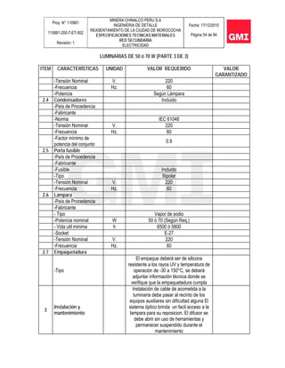 Proy. N° 110881
110881-200-7-ET-002
Revisión: 1
MINERA CHINALCO PERU S.A
INGENIERIA DE DETALLE
REASENTAMIENTO DE LA CIUDAD DE MOROCOCHA
ESPECIFICACIONES TECNICAS MATERIALES
RED SECUNDARIA
ELECTRICIDAD
Fecha: 17/12/2010
Página 54 de 84
LUMINARIAS DE 50 ó 70 W (PARTE 3 DE 3)
ITEM CARACTERÍSTICAS UNIDAD VALOR REQUERIDO VALOR
GARANTIZADO
-Tensión Nominal V. 220
-Frecuencia Hz. 60
-Potencia Según Lámpara
2.4 Condensadores Incluido
-País de Procedencia
-Fabricante
-Norma IEC 61048
-Tensión Nominal V. 220
-Frecuencia Hz. 60
-Factor mínimo de
potencia del conjunto
0.9
2.5 Porta fusible
-País de Procedencia
-Fabricante
-Fusible Incluido
-Tipo Bipolar
-Tensión Nominal V. 220
-Frecuencia Hz. 60
2.6 Lámpara
-País de Procedencia
-Fabricante
- Tipo Vapor de sodio
-Potencia nominal W 50 ó 70 (Según Req.)
- Vida util minima h 6500 ó 5800
-Socket E-27
-Tensión Nominal V. 220
-Frecuencia Hz. 60
2.7 Empaquetadura
-Tipo
El empaque deberá ser de silicona
resistente a los rayos UV y temperatura de
operación de -30 a 150°C, se deberá
adjuntar información técnica donde se
verifique que la empaquetadura cumpla
3
Instalación y
mantenimiento
Instalación de cable de acometida a la
luminaria debe pasar al recinto de los
equipos auxiliares sin dificultad alguna El
sistema óptico brinda un facil acceso a la
lampara para su reposicion. El difusor se
debe abrir sin uso de herramientas y
permanecer suspendido durante el
mantenimiento
 