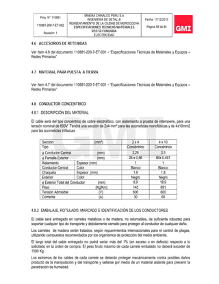 Proy. N° 110881
110881-200-7-ET-002
Revisión: 1
MINERA CHINALCO PERU S.A
INGENIERIA DE DETALLE
REASENTAMIENTO DE LA CIUDAD DE MOROCOCHA
ESPECIFICACIONES TECNICAS MATERIALES
RED SECUNDARIA
ELECTRICIDAD
Fecha: 17/12/2010
Página 58 de 84
4.6 ACCESORIOS DE RETENIDAS
Ver ítem 4.8 del documento 110881-200-7-ET-001 - “Especificaciones Técnicas de Materiales y Equipos –
Redes Primarias”
4.7 MATERIAL PARA PUESTA A TIERRA
Ver ítem 4.7 del documento 110881-200-7-ET-001 - “Especificaciones Técnicas de Materiales y Equipos –
Redes Primarias”
4.8 CONDUCTOR CONCENTRICO
4.8.1 DESCRIPCIÓN DEL MATERIAL
El cable será del tipo concéntrico de cobre electrolítico, con aislamiento a prueba de intemperie, para una
tensión nominal de 600V. Tendrá una sección de 2x4 mm² para las acometidas monofásicas y de 4x10mm2
para las acometidas trifásicas
Sección (mm²) 2 x 4 4 x 10
Tipo Concéntrico Concéntrico
φ Conductor Central (mm) 2,26 3.5
φ Pantalla Exterior (mm) 24 x 0,56 80x 0.497
Aislamiento Espesor (mm) 1 1
Conductor Central Color Blanco Blanco
Chaqueta Espesor (mm) 1.8 1.8
Exterior Color Negro Negro
φ Exterior Total del Conductor (mm) 8.9 18.9
Peso (Kg/Km) 145 691
Tensión Admisible (V) 600 600
Corriente (A) 30 60
4.8.2 EMBALAJE, ROTULADO, MARCADO E IDENTIFICACIÓN DE LOS CONDUCTORES
El cable será entregado en carretes metálicos o de madera, no retornables, de suficiente robustez para
soportar cualquier tipo de transporte y debidamente cerrado para proteger al conductor de cualquier daño.
Los carretes de madera serán tratados, según requerimientos internacionales para el control de plagas,
utilizando compuestos recomendados por los organismos de protección del medio ambiente.
El largo total del cable entregado no podrá variar más del 1% (en exceso o en defecto) respecto a lo
solicitado en la orden de compra. El peso bruto máximo de cada carrete embalado no deberá exceder de
1500 Kg.
Los extremos de los cables de cada carrete se deberán proteger mecánicamente contra posibles daños
producto de la manipulación y del transporte y sellarse por medio de un material aislante para prevenir la
penetración de humedad.
 