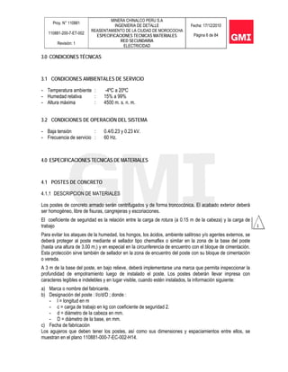 Proy. N° 110881
110881-200-7-ET-002
Revisión: 1
MINERA CHINALCO PERU S.A
INGENIERIA DE DETALLE
REASENTAMIENTO DE LA CIUDAD DE MOROCOCHA
ESPECIFICACIONES TECNICAS MATERIALES
RED SECUNDARIA
ELECTRICIDAD
Fecha: 17/12/2010
Página 6 de 84
3.0 CONDICIONES TÉCNICAS
3.1 CONDICIONES AMBIENTALES DE SERVICIO
- Temperatura ambiente : -4ºC a 20ºC
- Humedad relativa : 15% a 99%
- Altura máxima : 4500 m. s. n. m.
3.2 CONDICIONES DE OPERACIÓN DEL SISTEMA
- Baja tensión : 0.4/0.23 y 0.23 kV.
- Frecuencia de servicio : 60 Hz.
4.0 ESPECIFICACIONES TECNICAS DE MATERIALES
4.1 POSTES DE CONCRETO
4.1.1 DESCRIPCION DE MATERIALES
Los postes de concreto armado serán centrifugados y de forma troncocónica. El acabado exterior deberá
ser homogéneo, libre de fisuras, cangrejeras y escoriaciones.
El coeficiente de seguridad es la relación entre la carga de rotura (a 0.15 m de la cabeza) y la carga de
trabajo
Para evitar los ataques de la humedad, los hongos, los ácidos, ambiente salitroso y/o agentes externos, se
deberá proteger al poste mediante el sellador tipo chemaflex o similar en la zona de la base del poste
(hasta una altura de 3.00 m.) y en especial en la circunferencia de encuentro con el bloque de cimentación.
Esta protección sirve también de sellador en la zona de encuentro del poste con su bloque de cimentación
o vereda.
A 3 m de la base del poste, en bajo relieve, deberá implementarse una marca que permita inspeccionar la
profundidad de empotramiento luego de instalado el poste. Los postes deberán llevar impresa con
caracteres legibles e indelebles y en lugar visible, cuando estén instalados, la información siguiente:
a) Marca o nombre del fabricante.
b) Designación del poste : l/c/d/D ; donde :
- l = longitud en m
- c = carga de trabajo en kg con coeficiente de seguridad 2.
- d = diámetro de la cabeza en mm.
- D = diámetro de la base, en mm.
c) Fecha de fabricación
Los agujeros que deben tener los postes, así como sus dimensiones y espaciamientos entre ellos, se
muestran en el plano 110881-000-7-EC-002-H14.
 