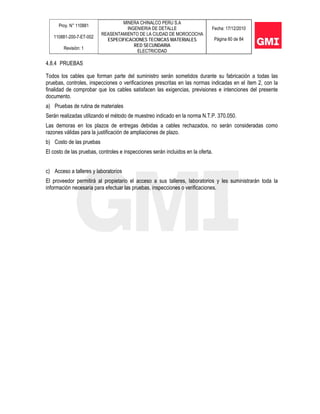 Proy. N° 110881
110881-200-7-ET-002
Revisión: 1
MINERA CHINALCO PERU S.A
INGENIERIA DE DETALLE
REASENTAMIENTO DE LA CIUDAD DE MOROCOCHA
ESPECIFICACIONES TECNICAS MATERIALES
RED SECUNDARIA
ELECTRICIDAD
Fecha: 17/12/2010
Página 60 de 84
4.8.4 PRUEBAS
Todos los cables que forman parte del suministro serán sometidos durante su fabricación a todas las
pruebas, controles, inspecciones o verificaciones prescritas en las normas indicadas en el ítem 2, con la
finalidad de comprobar que los cables satisfacen las exigencias, previsiones e intenciones del presente
documento.
a) Pruebas de rutina de materiales
Serán realizadas utilizando el método de muestreo indicado en la norma N.T.P. 370.050.
Las demoras en los plazos de entregas debidas a cables rechazados, no serán consideradas como
razones válidas para la justificación de ampliaciones de plazo.
b) Costo de las pruebas
El costo de las pruebas, controles e inspecciones serán incluidos en la oferta.
c) Acceso a talleres y laboratorios
El proveedor permitirá al propietario el acceso a sus talleres, laboratorios y les suministrarán toda la
información necesaria para efectuar las pruebas, inspecciones o verificaciones.
 