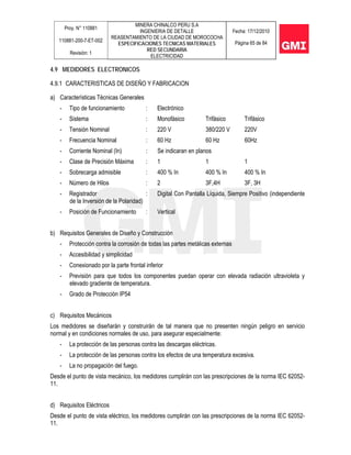 Proy. N° 110881
110881-200-7-ET-002
Revisión: 1
MINERA CHINALCO PERU S.A
INGENIERIA DE DETALLE
REASENTAMIENTO DE LA CIUDAD DE MOROCOCHA
ESPECIFICACIONES TECNICAS MATERIALES
RED SECUNDARIA
ELECTRICIDAD
Fecha: 17/12/2010
Página 65 de 84
4.9 MEDIDORES ELECTRONICOS
4.9.1 CARACTERISTICAS DE DISEÑO Y FABRICACION
a) Características Técnicas Generales
- Tipo de funcionamiento : Electrónico
- Sistema : Monofásico Trifásico Trifásico
- Tensión Nominal : 220 V 380/220 V 220V
- Frecuencia Nominal : 60 Hz 60 Hz 60Hz
- Corriente Nominal (In) : Se indicaran en planos
- Clase de Precisión Máxima : 1 1 1
- Sobrecarga admisible : 400 % In 400 % In 400 % In
- Número de Hilos : 2 3F,4H 3F, 3H
- Registrador : Digital Con Pantalla Líquida, Siempre Positivo (independiente
de la Inversión de la Polaridad)
- Posición de Funcionamiento : Vertical
b) Requisitos Generales de Diseño y Construcción
- Protección contra la corrosión de todas las partes metálicas externas
- Accesibilidad y simplicidad
- Conexionado por la parte frontal inferior
- Previsión para que todos los componentes puedan operar con elevada radiación ultravioleta y
elevado gradiente de temperatura.
- Grado de Protección IP54
c) Requisitos Mecánicos
Los medidores se diseñarán y construirán de tal manera que no presenten ningún peligro en servicio
normal y en condiciones normales de uso, para asegurar especialmente:
- La protección de las personas contra las descargas eléctricas.
- La protección de las personas contra los efectos de una temperatura excesiva.
- La no propagación del fuego.
Desde el punto de vista mecánico, los medidores cumplirán con las prescripciones de la norma IEC 62052-
11.
d) Requisitos Eléctricos
Desde el punto de vista eléctrico, los medidores cumplirán con las prescripciones de la norma IEC 62052-
11.
 