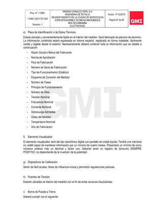 Proy. N° 110881
110881-200-7-ET-002
Revisión: 1
MINERA CHINALCO PERU S.A
INGENIERIA DE DETALLE
REASENTAMIENTO DE LA CIUDAD DE MOROCOCHA
ESPECIFICACIONES TECNICAS MATERIALES
RED SECUNDARIA
ELECTRICIDAD
Fecha: 17/12/2010
Página 67 de 84
e) Placa de Identificación o de Datos Técnicos
Estará ubicada y convenientemente fijada en el interior del medidor. Será fabricada de plancha de aluminio.
La Información contenida estará expresada en idioma español, registrado en forma indeleble, fácilmente
visible y legible desde el exterior. Necesariamente deberá contener toda la información que se detalla a
continuación:
- Razón Social o Marca del Fabricante
- Norma de Aprobación
- País de Fabricación
- Número de Serie de Fabricación
- Tipo de Funcionamiento (Estático)
- Esquema de Conexión del Medidor
- Número de Fases
- Principio de Funcionamiento
- Número de Hilos
- Tensión Nominal
- Frecuencia Nominal
- Corriente Nominal
- Sobrecarga Admisible
- Clase del Medidor
- Temperatura Nominal
- Año de Fabricación
f) Elemento Visualizador
El elemento visualizador será del tipo electrónico digital con pantalla de cristal líquida. Tendrá una memoria
no volátil capaz de mantener información por un mínimo de cuatro meses. Presentará un mínimo de cinco
números enteros más un decimal y factor uno. Deberán tener un registro de consumo SIEMPRE
POSITIVO, no dependiente de la inversión de la polaridad.
g) Dispositivos de Calibración
Serán de fácil acceso, libres de influencia mutua y permitirán regulaciones precisas.
h) Puentes de Tensión
Estarán ubicados al interior del medidor con el fin de evitar acciones fraudulentas.
i) Borne de Puesta a Tierra
Deberá cumplir con lo siguiente:
 