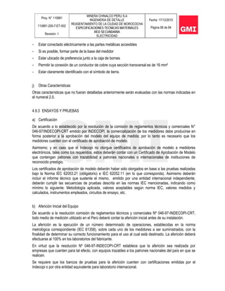 Proy. N° 110881
110881-200-7-ET-002
Revisión: 1
MINERA CHINALCO PERU S.A
INGENIERIA DE DETALLE
REASENTAMIENTO DE LA CIUDAD DE MOROCOCHA
ESPECIFICACIONES TECNICAS MATERIALES
RED SECUNDARIA
ELECTRICIDAD
Fecha: 17/12/2010
Página 68 de 84
- Estar conectado eléctricamente a las partes metálicas accesibles
- Si es posible, formar parte de la base del medidor
- Estar ubicado de preferencia junto a la caja de bornes
- Permitir la conexión de un conductor de cobre cuya sección transversal es de 16 mm²
- Estar claramente identificado con el símbolo de tierra.
j) Otras Características
Otras características que no fueran detalladas anteriormente serán evaluadas con las normas indicadas en
el numeral 2.0.
4.9.3 ENSAYOS Y PRUEBAS
a) Certificación
De acuerdo a lo establecido por la resolución de la comisión de reglamentos técnicos y comerciales N°
046-97/INDECOPI-CRT emitido por INDECOPI, la comercialización de los medidores debe producirse en
forma posterior a la aprobación del modelo del equipo de medida; por lo tanto es necesario que los
medidores cuenten con el certificado de aprobación de modelo.
Asimismo; y en caso que el Indecopi no otorgue certificados de aprobación de modelo a medidores
electrónicos, tales como los requeridos, estos deberán contar con un Certificado de Aprobación de Modelo
que contengan patrones con trazabilidad a patrones nacionales o internacionales de instituciones de
reconocido prestigio.
Los certificados de aprobación de modelo deberán haber sido otorgados en base a las pruebas realizadas
bajo la Norma IEC 62053.21 (obligatorio) e IEC 62052.11 (en lo que corresponda). Asimismo deberán
incluir el informe técnico que sustente el mismo, emitido por una entidad internacional independiente;
deberán cumplir las secuencias de pruebas descrita en las normas IEC mencionadas, indicando como
mínimo lo siguiente: Metodología aplicada, valores aceptables según norma IEC, valores medidos y
calculados, instrumentos empleados, circuitos de ensayo, etc.
b) Aferición Inicial del Equipo
De acuerdo a la resolución comisión de reglamentos técnicos y comerciales Nº 046-97-INDECOPI-CRT,
todo medio de medición utilizado en el Perú deberá contar la aferición inicial antes de su instalación.
La aferición es la ejecución de un número determinado de operaciones, establecidas en la norma
metrológica correspondiente (IEC 61358), sobre cada uno de los medidores a ser suministrados, con la
finalidad de determinar su correcto funcionamiento para el uso al cual está destinado. La aferición deberá
efectuarse al 100% en los laboratorios del fabricante.
En virtud que la resolución Nº 046-97-INDECOPI-CRT establece que la aferición sea realizada por
empresas que cuenten para tal efecto, con equipos trazables a los patrones nacionales del país en que se
realicen.
Se requiere que los bancos de pruebas para la aferición cuenten con certificaciones emitidas por el
Indecopi o por otra entidad equivalente para laboratorio internacional.
 