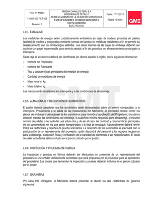 Proy. N° 110881
110881-200-7-ET-002
Revisión: 1
MINERA CHINALCO PERU S.A
INGENIERIA DE DETALLE
REASENTAMIENTO DE LA CIUDAD DE MOROCOCHA
ESPECIFICACIONES TECNICAS MATERIALES
RED SECUNDARIA
ELECTRICIDAD
Fecha: 17/12/2010
Página 70 de 84
4.9.4 EMBALAJE
Los medidores de energía serán cuidadosamente embalados en cajas de madera, provistas de paletas
(pallets) de madera y aseguradas mediante correas de bandas no metálicas resistentes a fin de permitir su
desplazamiento con un montacargas estándar. Las caras internas de las cajas de embalaje deberán ser
cubierta con papel impermeable para servicio pesado a fin de garantizar un almacenamiento prolongado a
intemperie.
Cada caja de accesorios deberá ser identificada (en idioma español o inglés) con la siguiente información:
- Nombre del Propietario
- Nombre del Fabricante
- Tipo y características principales del medidor de energía
- Cantidad de medidores de energía
- Masa neta en kg
- Masa total en kg
Las marcas serán resistentes a la intemperie y a las condiciones de almacenaje.
4.9.5 ALMACENAJE Y RECEPCIÓN DE SUMINISTROS
El postor deberá considerar que los suministros serán almacenados sobre un terreno compactado, a la
intemperie. Previamente a la salida de las instalaciones del fabricante, el proveedor deberá remitir los
planos de embalaje y almacenaje de los suministros para revisión y aprobación del Propietario; los planos
deberán precisar las dimensiones del embalaje, la superficie mínima requerida para almacenaje, el máximo
número de paletas a ser apiladas una sobre otra y, de ser el caso, las cantidad y características principales
de los contenedores en los que serán transportados y la lista de empaque. Adicionalmente deberá remitir
todos los certificados y reportes de prueba solicitados. La recepción de los suministros se efectuará con la
participación de un representante del proveedor, quién dispondrá del personal y los equipos necesarios
para la descarga, inspección física y verificación de la cantidad de elementos a ser recepcionados. El costo
de estas actividades estará incluido en el precio cotizado por el postor.
4.9.6 INSPECCIÓN Y PRUEBAS EN FABRICA
La inspección y pruebas en fábrica deberán ser efectuadas en presencia de un representante del
propietario o una entidad debidamente acreditada que será propuesta por el proveedor para la aprobación
del propietario. Los costos que demanden la inspección y pruebas deberán incluirse en el precio cotizado
por el postor.
4.9.7 GARANTIAS
Por cada lote entregado, el fabricante deberá presentar al cliente los dos certificados de garantía
siguientes:
 