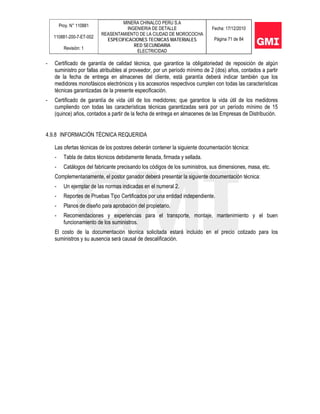 Proy. N° 110881
110881-200-7-ET-002
Revisión: 1
MINERA CHINALCO PERU S.A
INGENIERIA DE DETALLE
REASENTAMIENTO DE LA CIUDAD DE MOROCOCHA
ESPECIFICACIONES TECNICAS MATERIALES
RED SECUNDARIA
ELECTRICIDAD
Fecha: 17/12/2010
Página 71 de 84
- Certificado de garantía de calidad técnica, que garantice la obligatoriedad de reposición de algún
suministro por fallas atribuibles al proveedor, por un período mínimo de 2 (dos) años, contados a partir
de la fecha de entrega en almacenes del cliente, está garantía deberá indicar también que los
medidores monofásicos electrónicos y los accesorios respectivos cumplen con todas las características
técnicas garantizadas de la presente especificación.
- Certificado de garantía de vida útil de los medidores; que garantice la vida útil de los medidores
cumpliendo con todas las características técnicas garantizadas será por un período mínimo de 15
(quince) años, contados a partir de la fecha de entrega en almacenes de las Empresas de Distribución.
4.9.8 INFORMACIÓN TÉCNICA REQUERIDA
Las ofertas técnicas de los postores deberán contener la siguiente documentación técnica:
- Tabla de datos técnicos debidamente llenada, firmada y sellada.
- Catálogos del fabricante precisando los códigos de los suministros, sus dimensiones, masa, etc.
Complementariamente, el postor ganador deberá presentar la siguiente documentación técnica:
- Un ejemplar de las normas indicadas en el numeral 2.
- Reportes de Pruebas Tipo Certificados por una entidad independiente.
- Planos de diseño para aprobación del propietario.
- Recomendaciones y experiencias para el transporte, montaje, mantenimiento y el buen
funcionamiento de los suministros.
El costo de la documentación técnica solicitada estará incluido en el precio cotizado para los
suministros y su ausencia será causal de descalificación.
 