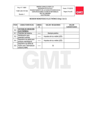 Proy. N° 110881
110881-200-7-ET-002
Revisión: 1
MINERA CHINALCO PERU S.A
INGENIERIA DE DETALLE
REASENTAMIENTO DE LA CIUDAD DE MOROCOCHA
ESPECIFICACIONES TECNICAS MATERIALES
RED SECUNDARIA
ELECTRICIDAD
Fecha: 17/12/2010
Página 74 de 84
MEDIDOR MONOFÁSICO ELECTRÓNICO (Hoja 3 de 3)
ÍTEM CARACTERÍSTICAS UNIDA
D
VALOR REQUERIDO VALOR
GARANTIZADO
9.0
SISTEMA DE MEDICIÓN
ELECTRÓNICA
9.1 Polaridad del sistema. ------ Siempre positivo
9.2
Señalización para
polaridad invertida.
------ Impulsos de luz visible (LED)
9.4
Dispositivo de salida para
ensayos metrológicos.
------ Impulsos de luz visible (LED)
9.5
Dispositivo de salida de
Pulsos para Telemedición
(Sistema AMR)
------ SI
 