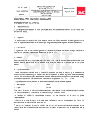 Proy. N° 110881
110881-200-7-ET-002
Revisión: 1
MINERA CHINALCO PERU S.A
INGENIERIA DE DETALLE
REASENTAMIENTO DE LA CIUDAD DE MOROCOCHA
ESPECIFICACIONES TECNICAS MATERIALES
RED SECUNDARIA
ELECTRICIDAD
Fecha: 17/12/2010
Página 78 de 84
4.10 MATERIAL PARA CONEXIONES DOMICILIARIAS
4.10.1DESCRIPCIÓN DEL MATERIAL
a) Tubo de Protección
El tubo de protección debe ser de fierro galvanizado de ¾” Ø, debidamente instalado el cual evite el hurto
por conexión directa.
b) Templador
Los templadores para sujeción del cable deberán ser del tipo sapito fabricados en fierro galvanizado de
1/16” de espesor como mínimo de tal manera que aseguren una correcta sujeción del cable concéntrico.
c) Codo de PVC
El ingreso del cable al tubo de fierro galvanizado debe estar protegido del ingreso de agua mediante un
codo de PVC SAP de ¾” (embonable al tubo) con un giro de 180º.
d) Retenida
Para que el tubo de fierro galvanizado soporte la tensión del cable de acometida se deberá instalar como
retenida alambre galvanizado Nº 16, anclado en el techo del predio de tal manera que el tubo quede
vertical.
e) Caja Portamedidor
La caja portamedidor deberá tener la dimensión apropiada que aloje al medidor y el dispositivo de
protección con la debida holgura posible, con tapa que permita la debida seguridad para la apertura y
cerrado, con visor de vidrio para la lectura del medidor, además tendrá un dispositivo que facilite el corte y
la reconexión del servicio. Las dimensiones exteriores de la caja serán: 320 x 180 x 120 mm
La caja será construida de planchas de acero laminado en frío, con el siguiente espesor:
- Marco y tapa : 2 mm
- Cajón : 0,9 mm
En el interior de la caja se ubicará un tablero de madera, para la sujeción del medidor de energía, pintado
con dos manos de barniz transparente, de material isphingo, mohena o similar.
Los detalles de confección, dimensiones, acabado, etc. se describen en el plano de detalle
correspondiente.
La fijación de la tapa al cuerpo de la caja, será mediante un precinto de seguridad tipo Forza, no
admitiéndose el uso de soldadura, remaches, etc.
El precinto tipo forza será de plancha metálica con proceso anticorrosivo debidamente numerado el cual
constará en el acta de instalación del suministro, para su control en las operaciones de supervisión que se
realicen.
 