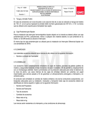 Proy. N° 110881
110881-200-7-ET-002
Revisión: 1
MINERA CHINALCO PERU S.A
INGENIERIA DE DETALLE
REASENTAMIENTO DE LA CIUDAD DE MOROCOCHA
ESPECIFICACIONES TECNICAS MATERIALES
RED SECUNDARIA
ELECTRICIDAD
Fecha: 17/12/2010
Página 79 de 84
f) Tarugo y Armella Tirafón
En caso de conexiones con cruce de pista a una casa de más de un piso se colocará un tarugo de madera
de 1”Ø x 3”, en el cual se ingresará la armella tirafón de fierro galvanizado de 3/16” Ø x 2 1/2”, la misma
que se utilizará como soporte para el templador tipo sapito.
g) Caja Portainterruptor Bipolar
Para la instalación del interruptor termomágnético bipolar alojado en la vivienda se deberá utilizar una caja
portainterruptor de PVC, policarbonato, resina o cualquier otro material aislante, la cual contendrá en su
interior un riel DIN donde se ubicará el interruptor.
El mismo tipo de caja portainterruptor se utilizará para la instalación de Interruptor Diferencial bipolar con
una sensibilidad de 30mA.
4.10.2MARCADO
Los materiales accesorios deberán tener marcas en alto relieve con la siguiente información:
- Nombre o símbolo del Fabricante
4.10.3EMBALAJE
Los accesorios serán cuidadosamente embalados en cajas de madera, provistas de paletas (pallets) de
madera y aseguradas mediante correas de bandas de acero inoxidable a fin de permitir su desplazamiento
con un montacargas estándar. Serán suministrados con la protección adecuada para evitar el deterioro de
la rosca de plomo. Las caras internas de las cajas de embalaje deberán ser cubiertas con papel
impermeable para servicio pesado a fin de garantizar un almacenamiento prolongado a intemperie y en
ambiente salino.
El conductor será embalado en carretes de madera similares a los de los conductores autoportantes, con
longitudes adecuadas para su instalación, manipuleo y transporte Cada caja de accesorios deberá ser
identificada (en idioma español o inglés) con la siguiente información:
- Nombre del Propietario
- Nombre del Fabricante
- Tipo de accesorio
- Cantidad de accesorios
- Masa neta en kg
- Masa total en kg
Las marcas serán resistentes a la intemperie y a las condiciones de almacenaje.
 