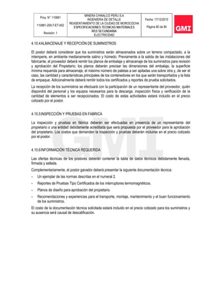 Proy. N° 110881
110881-200-7-ET-002
Revisión: 1
MINERA CHINALCO PERU S.A
INGENIERIA DE DETALLE
REASENTAMIENTO DE LA CIUDAD DE MOROCOCHA
ESPECIFICACIONES TECNICAS MATERIALES
RED SECUNDARIA
ELECTRICIDAD
Fecha: 17/12/2010
Página 80 de 84
4.10.4ALMACENAJE Y RECEPCIÓN DE SUMINISTROS
El postor deberá considerar que los suministros serán almacenados sobre un terreno compactado, a la
intemperie, en ambiente medianamente salino y húmedo. Previamente a la salida de las instalaciones del
fabricante, el proveedor deberá remitir los planos de embalaje y almacenaje de los suministros para revisión
y aprobación del Propietario; los planos deberán precisar las dimensiones del embalaje, la superficie
mínima requerida para almacenaje, el máximo número de paletas a ser apiladas una sobre otra y, de ser el
caso, las cantidad y características principales de los contenedores en los que serán transportados y la lista
de empaque. Adicionalmente deberá remitir todos los certificados y reportes de prueba solicitados.
La recepción de los suministros se efectuará con la participación de un representante del proveedor, quién
dispondrá del personal y los equipos necesarios para la descarga, inspección física y verificación de la
cantidad de elementos a ser recepcionados. El costo de estas actividades estará incluido en el precio
cotizado por el postor.
4.10.5INSPECCIÓN Y PRUEBAS EN FABRICA
La inspección y pruebas en fábrica deberán ser efectuadas en presencia de un representante del
propietario o una entidad debidamente acreditada que será propuesta por el proveedor para la aprobación
del propietario. Los costos que demanden la inspección y pruebas deberán incluirse en el precio cotizado
por el postor.
4.10.6INFORMACIÓN TÉCNICA REQUERIDA
Las ofertas técnicas de los postores deberán contener la tabla de datos técnicos debidamente llenada,
firmada y sellada.
Complementariamente, el postor ganador deberá presentar la siguiente documentación técnica:
- Un ejemplar de las normas descritas en el numeral 2.
- Reportes de Pruebas Tipo Certificados de los interruptores termomagnéticos.
- Planos de diseño para aprobación del propietario.
- Recomendaciones y experiencias para el transporte, montaje, mantenimiento y el buen funcionamiento
de los suministros.
El costo de la documentación técnica solicitada estará incluido en el precio cotizado para los suministros y
su ausencia será causal de descalificación.
 