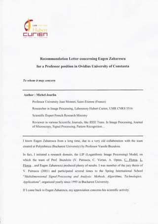 af LAB
curiEnUMR • CNRS * 5 5 1 6 • ST-ETIENNE
Recommandation Letter concerning Eugen Zaharescu
for a Professor position in Ovidius University of Constanta
To whom it may concern
Author : Michel Jourlin
Professor University Jean Monnet, Saint-Etienne (France)
Researcher in Image Processing, Laboratory Hubert Curien, UMR CNRS 5516
Scientific Expert French Research Ministry
Reviewer in various Scientific Joumals, like IEEE Trans. In Image Processing, Journal
of Microscopy, Signal Processing, Pattem Recognition...
I know Eugen Zaharescu from a long time, due to a very old collaboration with the team
created at Polytehnica (Bucharest University) by Professor Vassile Buzuloiu.
In fact, I initiated a research domain, the LIP (Logarithmic Image Processing) Model, on
which the team of Prof. Buzuloiu (V. Patrascu, C. Vertan, A. Oprea, C. Florea. L.
Florea...and Eugen Zaharescu) produced plenty of results. I was member of the jury thesis of
V. Patrascu (2001) and participated several times to the Spring International School
“Multidimensional Signal Processing and Analysis: Methods, Algorithms, Technologies,
Applications”, organized yearly since 1995 in Bucharest University.
If I come back to Eugen Zaharescu, my appreciation concems his scientific activity.
 