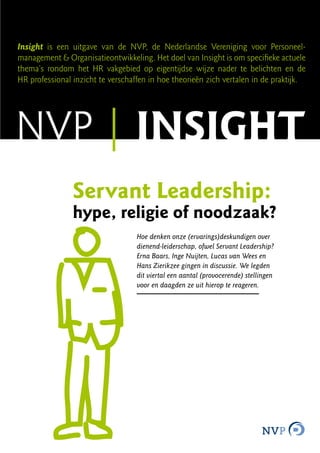 Insight is een uitgave van de NVP, de Nederlandse Vereniging voor Personeel-
management & Organisatieontwikkeling. Het doel van Insight is om specifieke actuele
thema’s rondom het HR vakgebied op eigentijdse wijze nader te belichten en de
HR professional inzicht te verschaffen in hoe theorieën zich vertalen in de praktijk.




NVP | insight
                Servant Leadership:
                hype, religie of noodzaak?
                                   Hoe denken onze (ervarings)deskundigen over
                                   dienend-leiderschap, ofwel Servant Leadership?
                                   Erna Baars, Inge Nuijten, Lucas van Wees en
                                   Hans Zierikzee gingen in discussie. We legden
                                   dit viertal een aantal (provocerende) stellingen
                                   voor en daagden ze uit hierop te reageren.
 