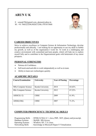 ARUN U K
E : arunuk786@gmail.com, ukarun@yahoo.in
M : +91 7045223298,9820272388, 8767673860
CAREER OBJECTIVES
Strive to achieve excellence in Computer Science & Information Technology, develop
professionally and ethically. I am looking for an opportunity to use my skills to further
my growth, as well as of the organisation I work for. To work in a challenging and
creative environment with committed and keen people, which will help me to explore
myself fully and to contribute to the Organizational goals with betterment of my career
prospects.
PERSONAL STRENGTHS
 Patience & Confidence.
 Self-motivated and able to work independently as well as in team.
 Ability to learn new technologies quickly.
ACADEMIC DETAILS
Course/Examination University Year of Passing Percentage
MSc Computer Science Kerala University 2014 65.62%
BSc Computer Science Kerala University 2012 67.22%
AISSCE(+2) CBSE 2009 61.4%.
AISSE(10th) CBSE 2007 71.2%.
COMPUTER PROFICIENCY/ TECHNICAL SKILLS
Programming Skills : HTML5,CSS,C,C++,Java, PHP, .NET, jQuery and javascript.
Database Systems : MySQL, MS-Access.
Operating Systems : Windows XP, 7, 8, Linux
Networking Skills : Knowledge in Microsoft Hyper-V Virtualization
 