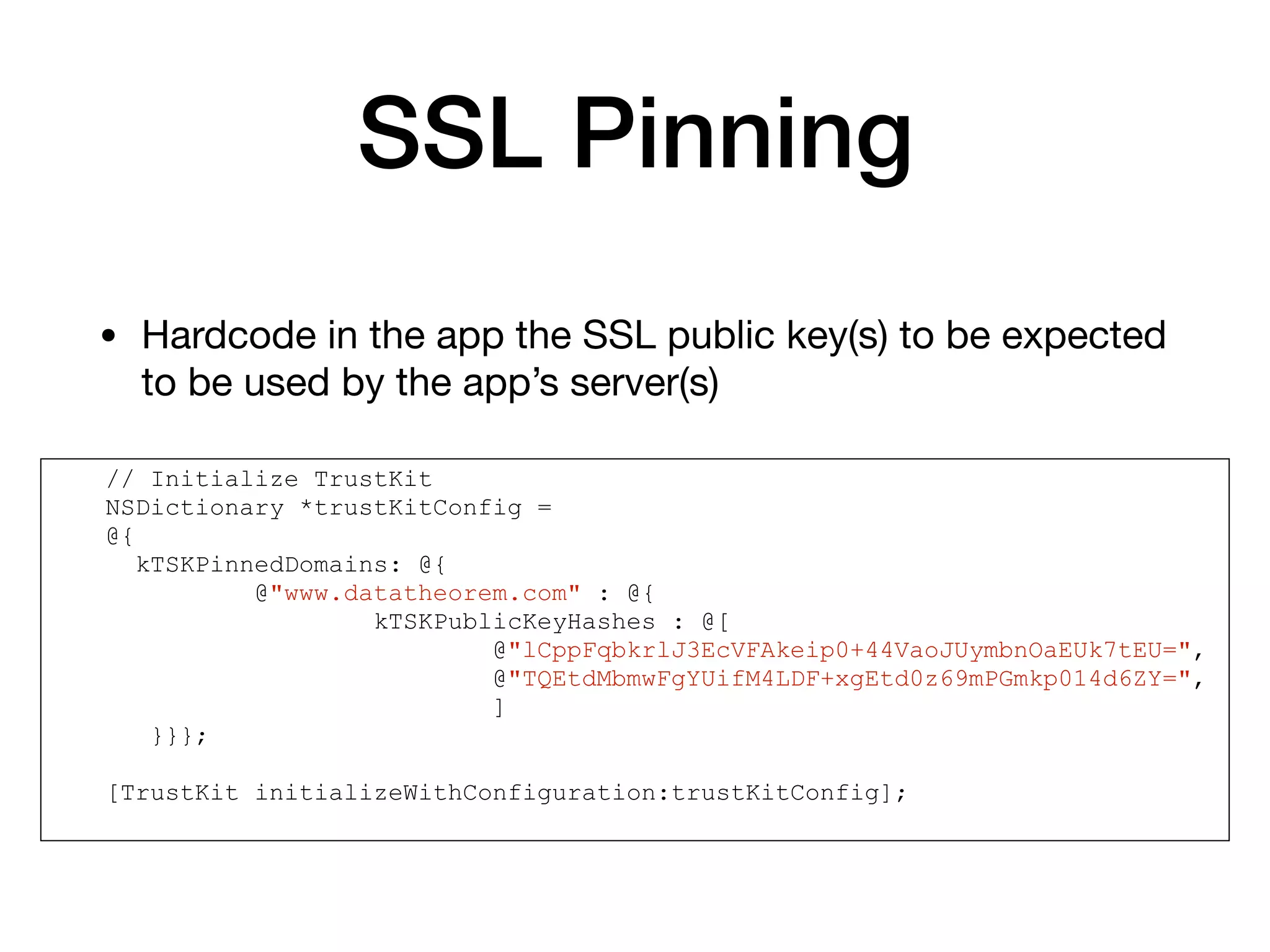 SSL Pinning
• Hardcode in the app the SSL public key(s) to be expected
to be used by the app’s server(s)
// Initialize TrustKit
NSDictionary *trustKitConfig =
@{
kTSKPinnedDomains: @{
@"www.datatheorem.com" : @{
kTSKPublicKeyHashes : @[
@"lCppFqbkrlJ3EcVFAkeip0+44VaoJUymbnOaEUk7tEU=",
@"TQEtdMbmwFgYUifM4LDF+xgEtd0z69mPGmkp014d6ZY=",
]
}}};
[TrustKit initializeWithConfiguration:trustKitConfig];
 