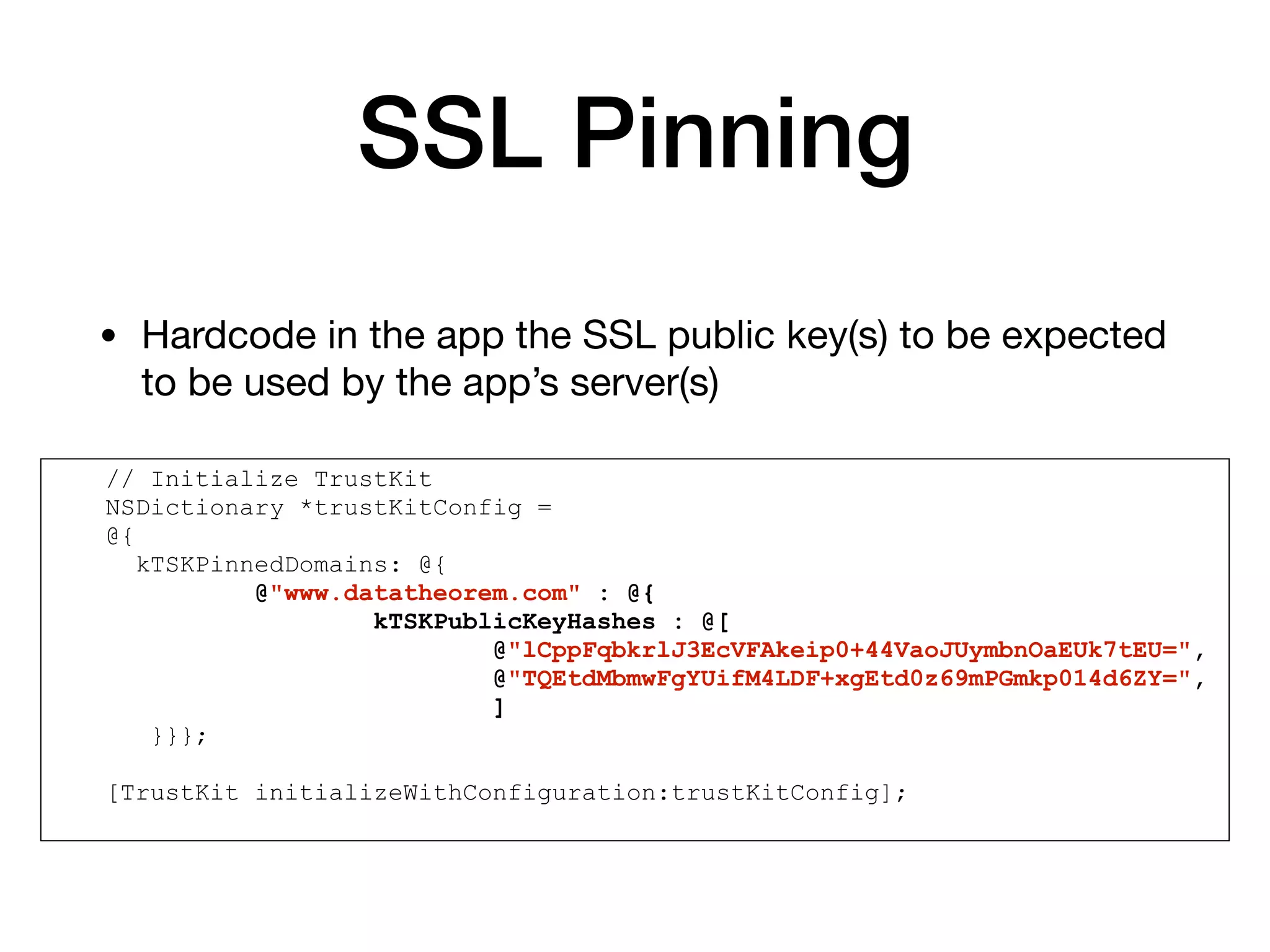SSL Pinning
• Hardcode in the app the SSL public key(s) to be expected
to be used by the app’s server(s)
// Initialize TrustKit
NSDictionary *trustKitConfig =
@{
kTSKPinnedDomains: @{
@"www.datatheorem.com" : @{
kTSKPublicKeyHashes : @[
@"lCppFqbkrlJ3EcVFAkeip0+44VaoJUymbnOaEUk7tEU=",
@"TQEtdMbmwFgYUifM4LDF+xgEtd0z69mPGmkp014d6ZY=",
]
}}};
[TrustKit initializeWithConfiguration:trustKitConfig];
 