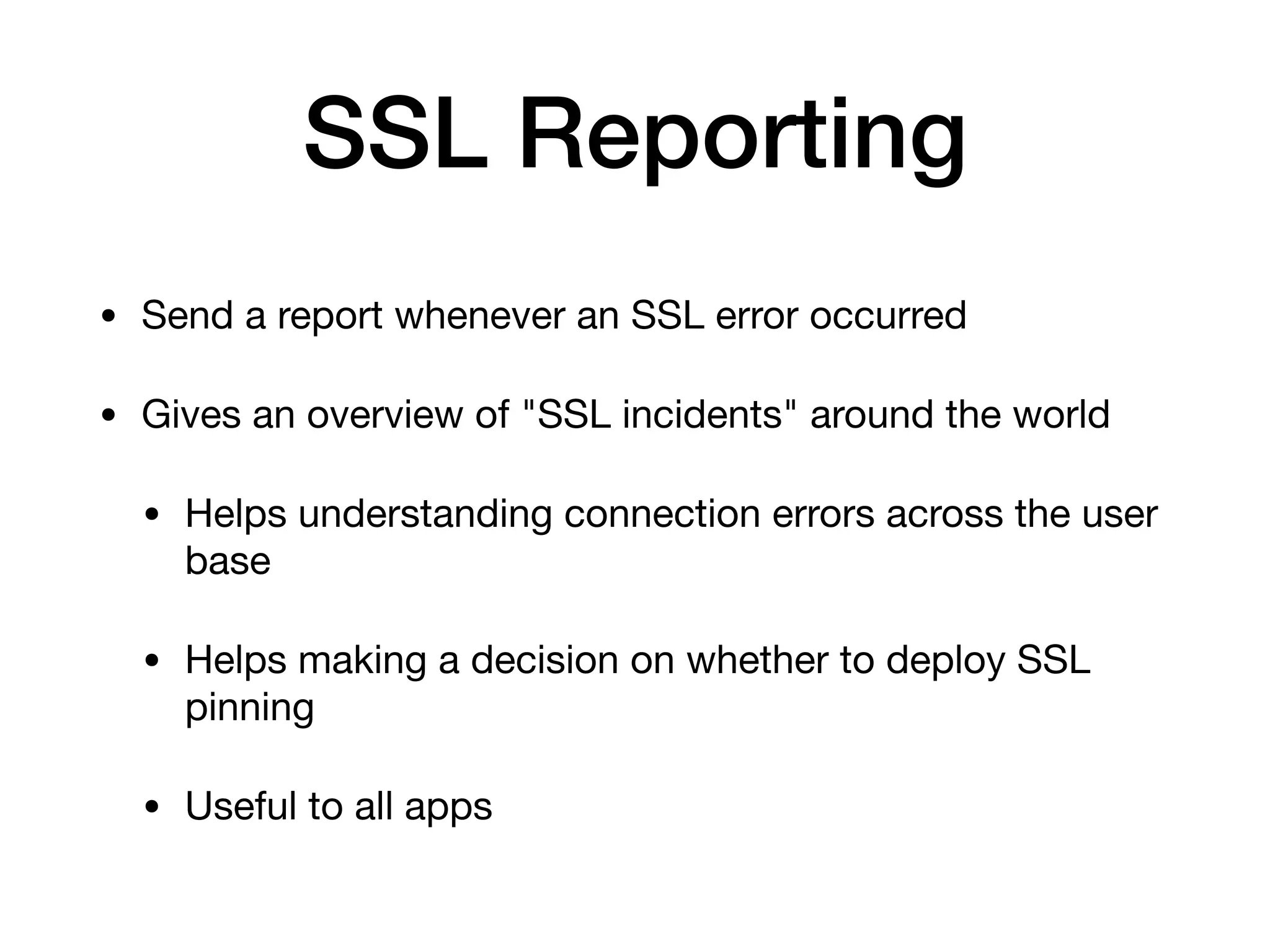 SSL Reporting
• Send a report whenever an SSL error occurred

• Gives an overview of "SSL incidents" around the world

• Helps understanding connection errors across the user
base

• Helps making a decision on whether to deploy SSL
pinning

• Useful to all apps
 