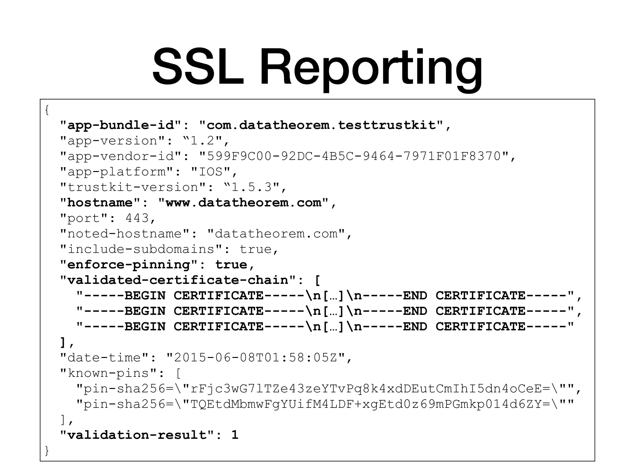 SSL Reporting
{
"app-bundle-id": "com.datatheorem.testtrustkit",
"app-version": “1.2",
"app-vendor-id": "599F9C00-92DC-4B5C-9464-7971F01F8370",
"app-platform": "IOS",
"trustkit-version": “1.5.3",
"hostname": "www.datatheorem.com",
"port": 443,
"noted-hostname": "datatheorem.com",
"include-subdomains": true,
"enforce-pinning": true,
"validated-certificate-chain": [
"-----BEGIN CERTIFICATE-----n[…]n-----END CERTIFICATE-----",
"-----BEGIN CERTIFICATE-----n[…]n-----END CERTIFICATE-----",
"-----BEGIN CERTIFICATE-----n[…]n-----END CERTIFICATE-----"
],
"date-time": "2015-06-08T01:58:05Z",
"known-pins": [
"pin-sha256="rFjc3wG7lTZe43zeYTvPq8k4xdDEutCmIhI5dn4oCeE="",
"pin-sha256="TQEtdMbmwFgYUifM4LDF+xgEtd0z69mPGmkp014d6ZY=""
],
"validation-result": 1
}
 
