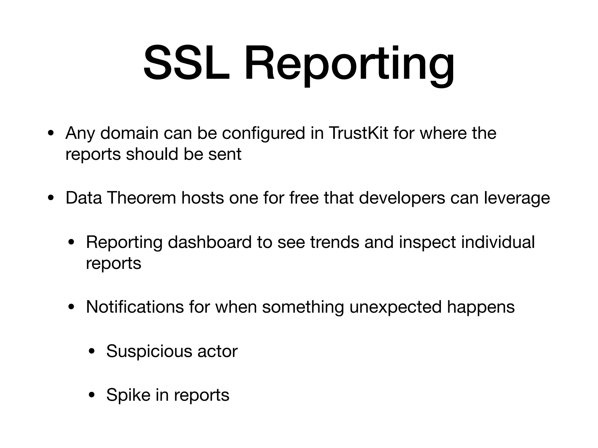 SSL Reporting
• Any domain can be conﬁgured in TrustKit for where the
reports should be sent

• Data Theorem hosts one for free that developers can leverage

• Reporting dashboard to see trends and inspect individual
reports

• Notiﬁcations for when something unexpected happens

• Suspicious actor

• Spike in reports
 