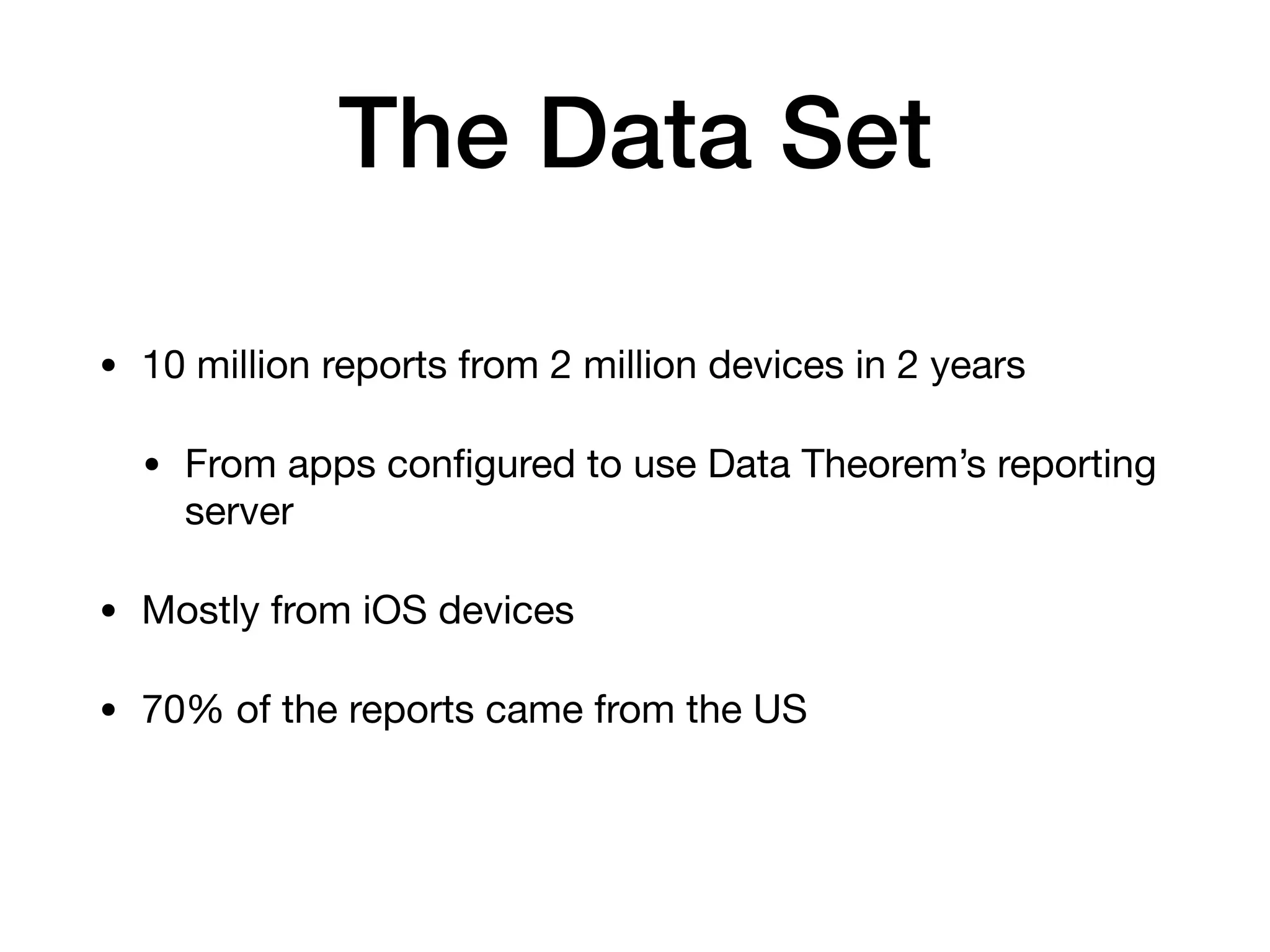 The Data Set
• 10 million reports from 2 million devices in 2 years

• From apps conﬁgured to use Data Theorem’s reporting
server

• Mostly from iOS devices

• 70% of the reports came from the US 
 