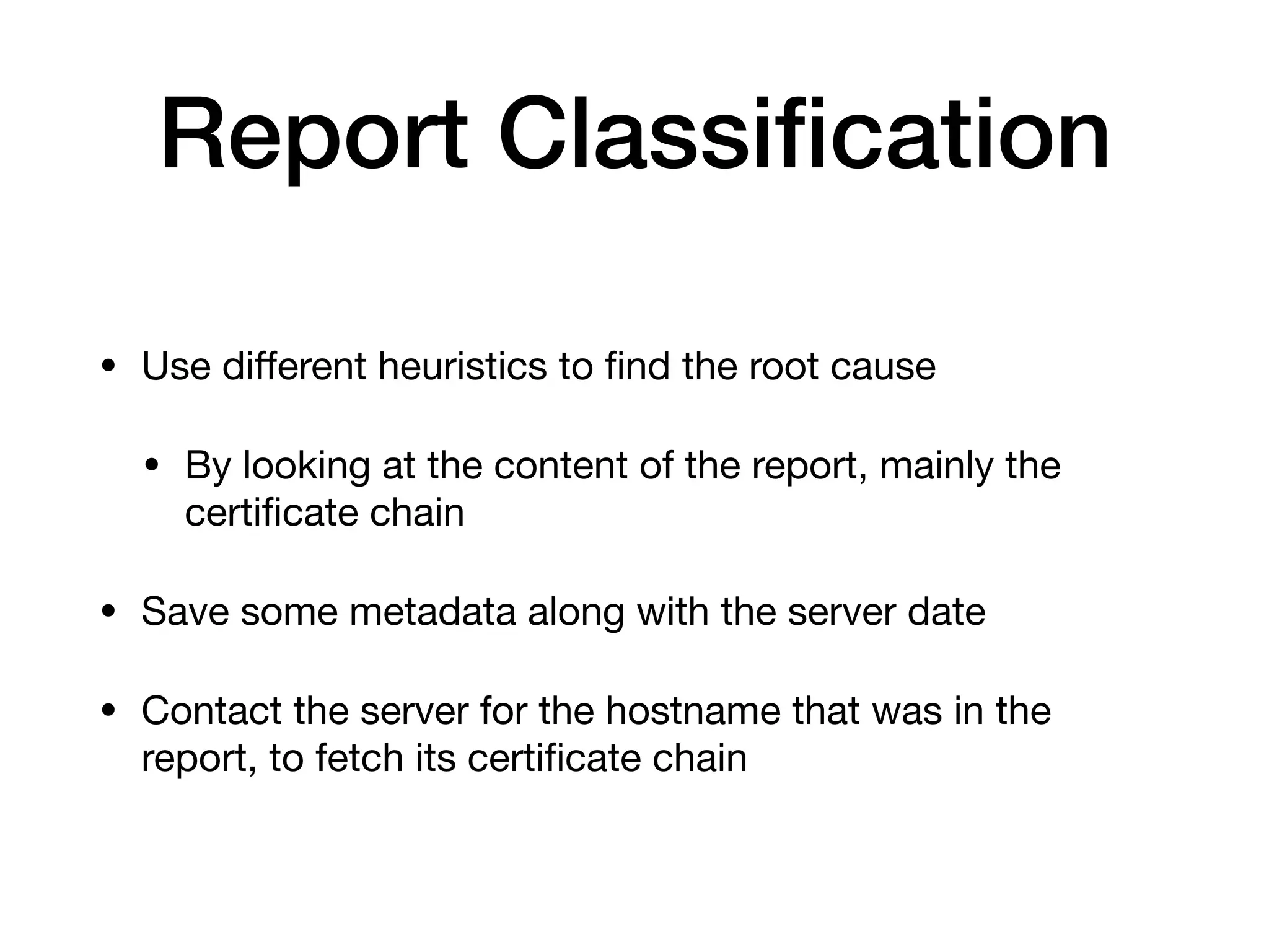 Report Classiﬁcation
• Use diﬀerent heuristics to ﬁnd the root cause

• By looking at the content of the report, mainly the
certiﬁcate chain

• Save some metadata along with the server date

• Contact the server for the hostname that was in the
report, to fetch its certiﬁcate chain
 