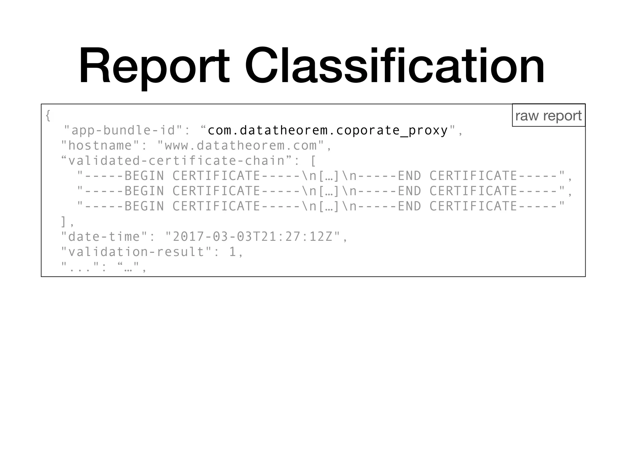 Report Classiﬁcation
{
"app-bundle-id": “com.datatheorem.coporate_proxy",
"hostname": "www.datatheorem.com",
“validated-certificate-chain”: [
"-----BEGIN CERTIFICATE-----n[…]n-----END CERTIFICATE-----",
"-----BEGIN CERTIFICATE-----n[…]n-----END CERTIFICATE-----",
"-----BEGIN CERTIFICATE-----n[…]n-----END CERTIFICATE-----"
],
"date-time": "2017-03-03T21:27:12Z",
"validation-result": 1,
"...": “…",
raw report
 
