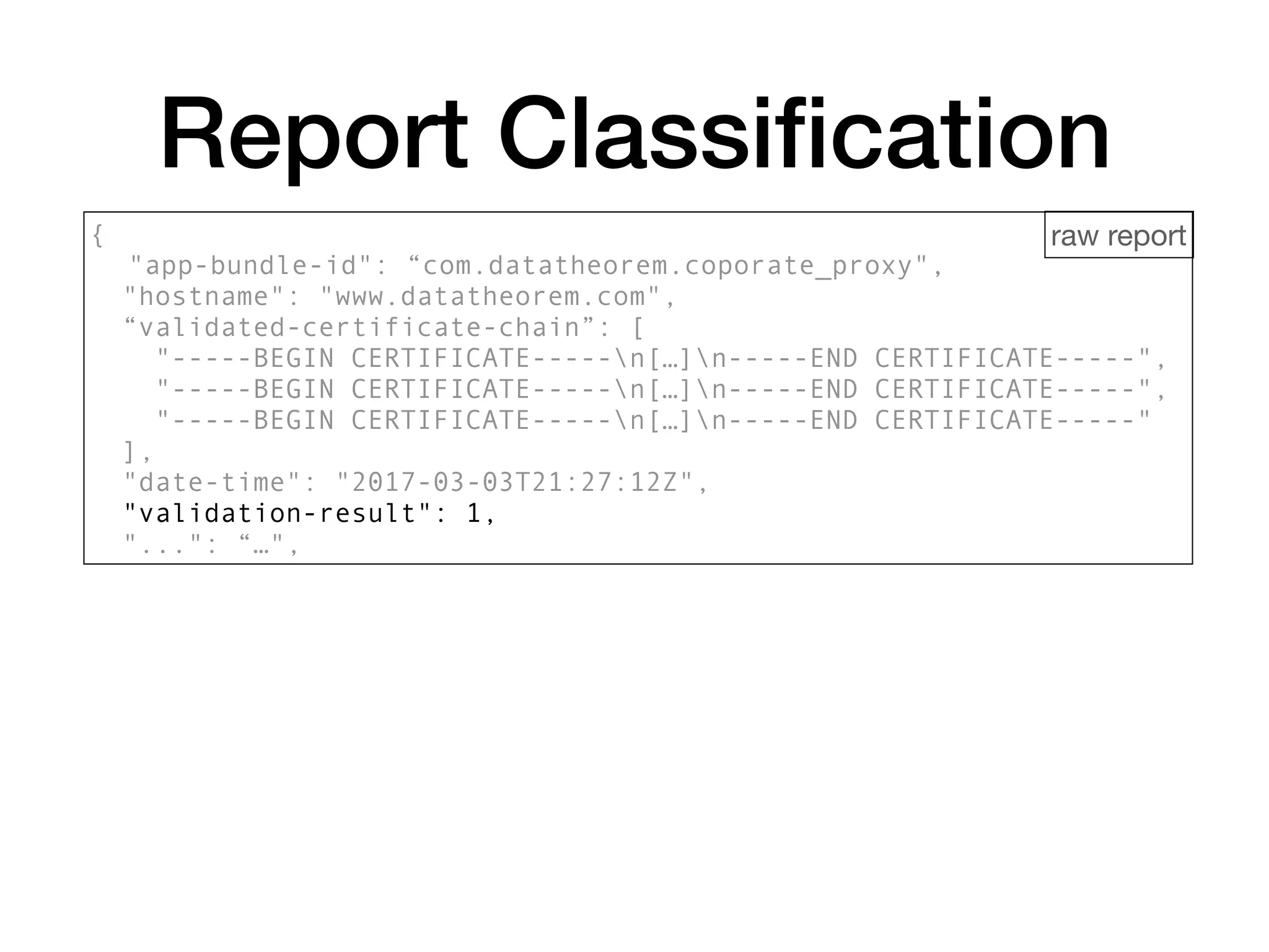 {
"app-bundle-id": “com.datatheorem.coporate_proxy",
"hostname": "www.datatheorem.com",
“validated-certificate-chain”: [
"-----BEGIN CERTIFICATE-----n[…]n-----END CERTIFICATE-----",
"-----BEGIN CERTIFICATE-----n[…]n-----END CERTIFICATE-----",
"-----BEGIN CERTIFICATE-----n[…]n-----END CERTIFICATE-----"
],
"date-time": "2017-03-03T21:27:12Z",
"validation-result": 1,
"...": “…",
Report Classiﬁcation
raw report
 