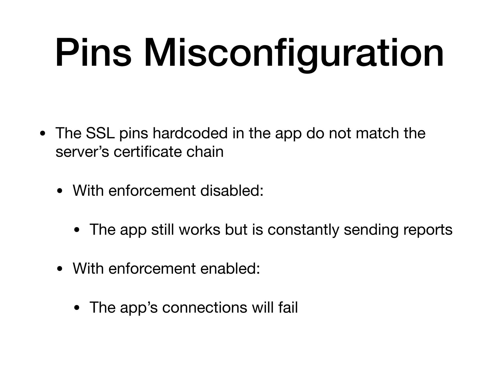 Pins Misconﬁguration
• The SSL pins hardcoded in the app do not match the
server’s certiﬁcate chain

• With enforcement disabled:

• The app still works but is constantly sending reports

• With enforcement enabled:

• The app’s connections will fail
 