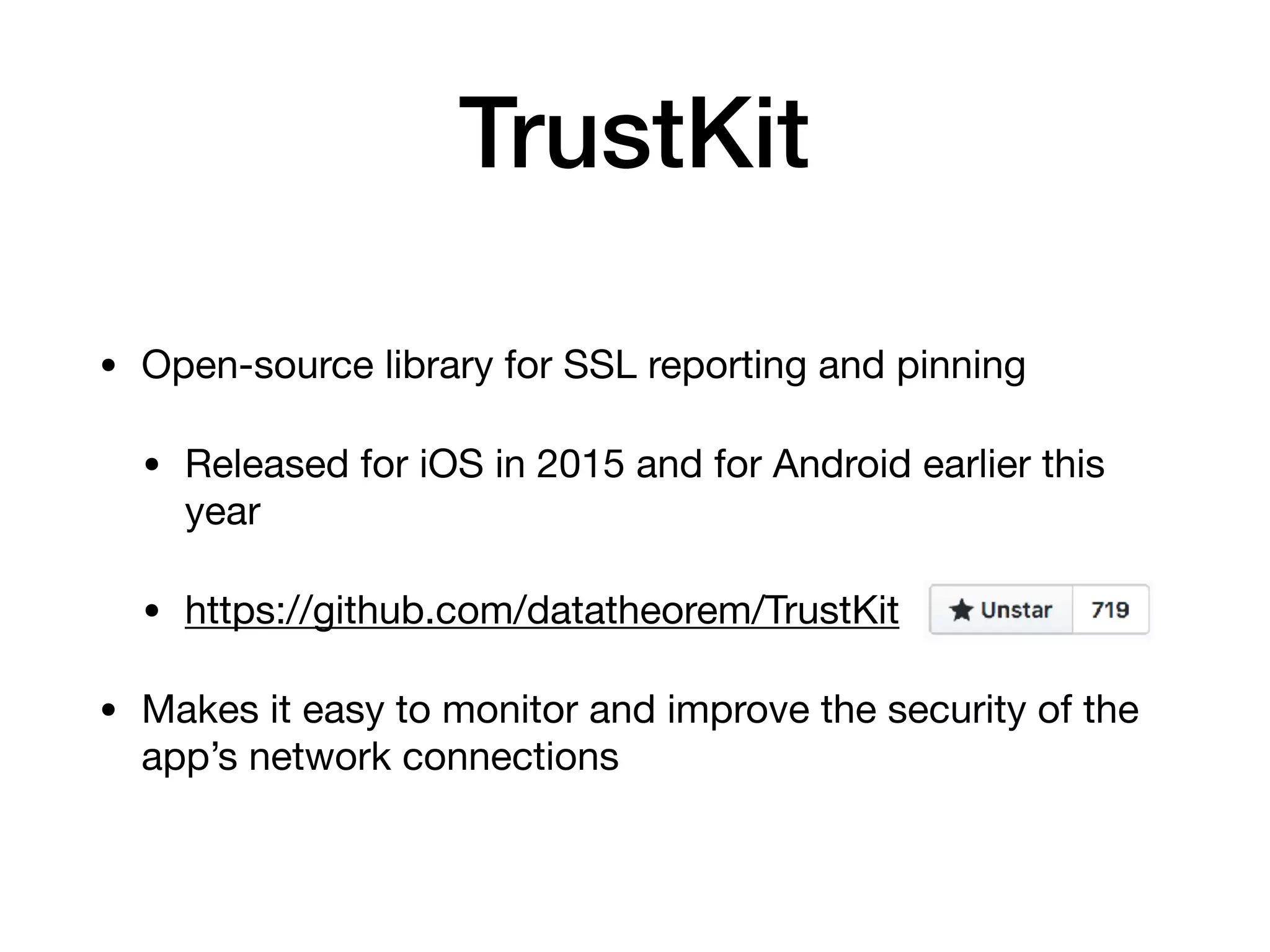 TrustKit
• Open-source library for SSL reporting and pinning

• Released for iOS in 2015 and for Android earlier this
year

• https://github.com/datatheorem/TrustKit 

• Makes it easy to monitor and improve the security of the
app’s network connections
 