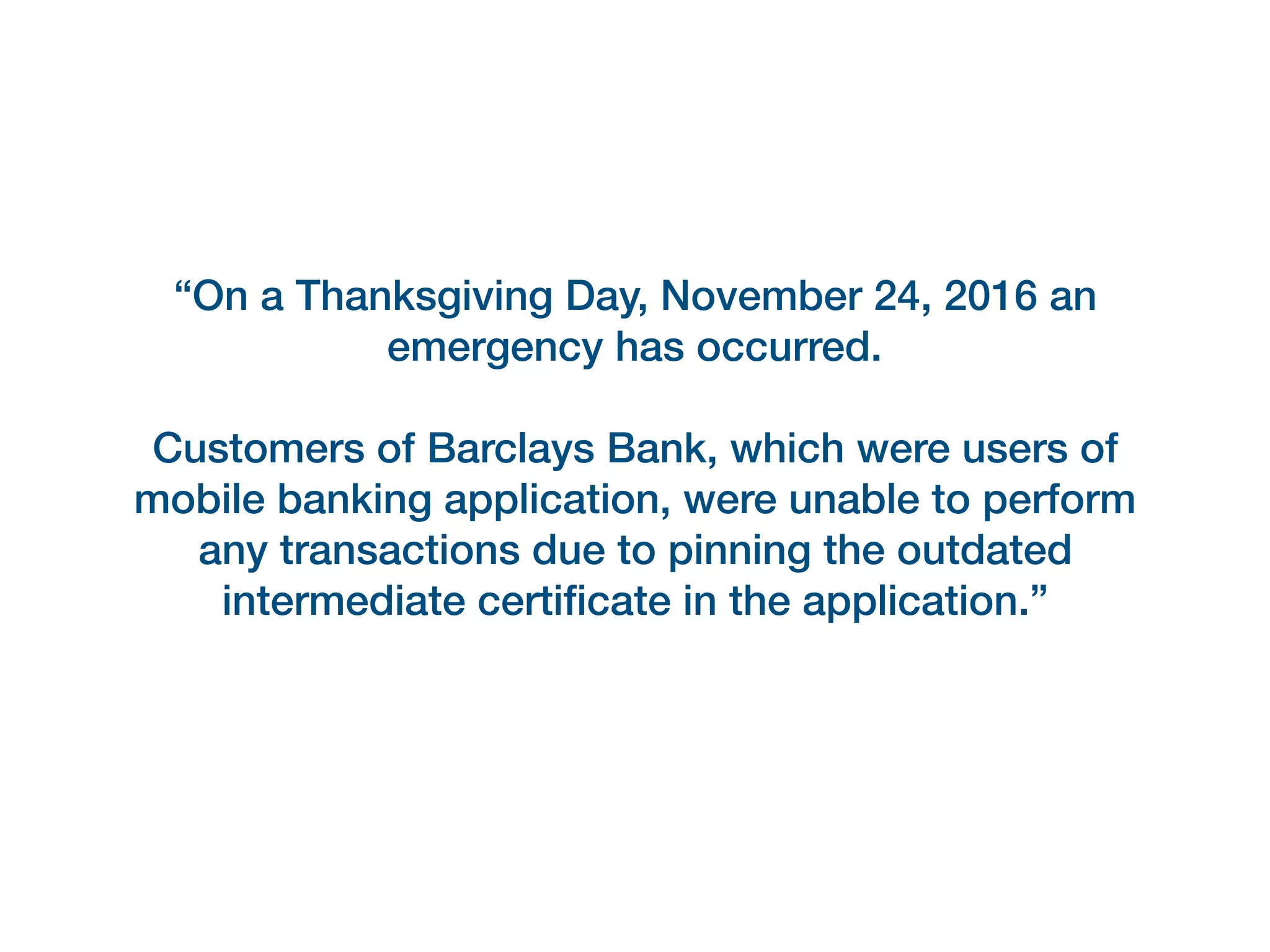 “On a Thanksgiving Day, November 24, 2016 an
emergency has occurred.
Customers of Barclays Bank, which were users of
mobile banking application, were unable to perform
any transactions due to pinning the outdated
intermediate certiﬁcate in the application.”
 