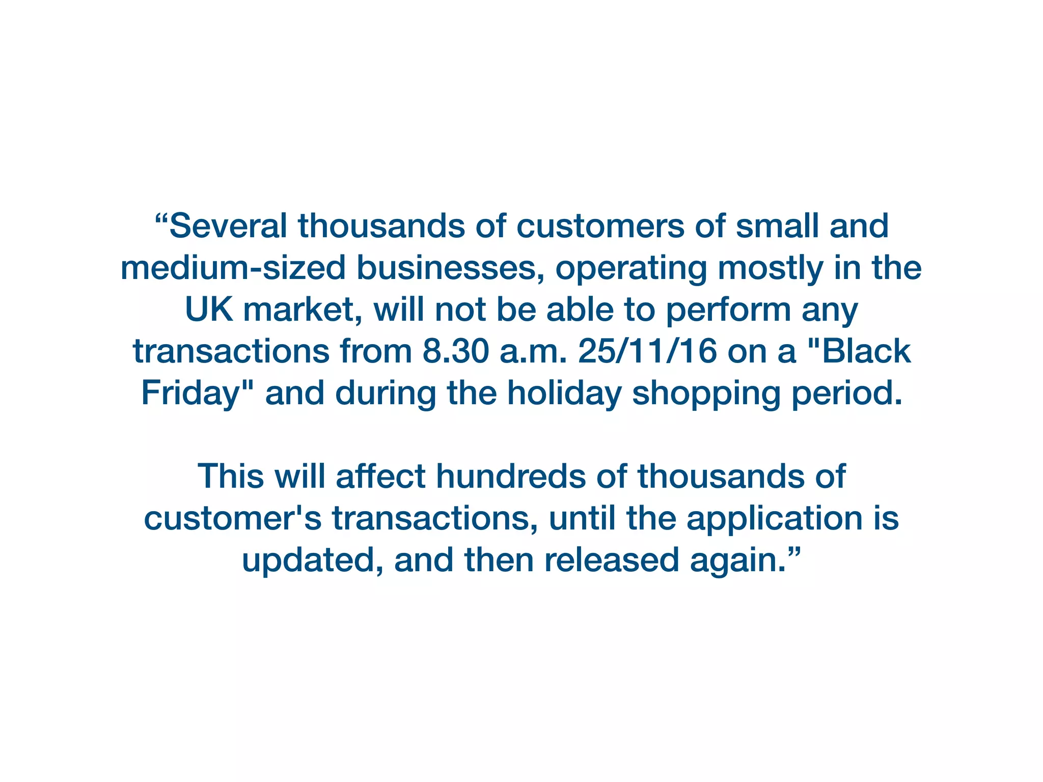 “Several thousands of customers of small and
medium-sized businesses, operating mostly in the
UK market, will not be able to perform any
transactions from 8.30 a.m. 25/11/16 on a "Black
Friday" and during the holiday shopping period.
This will affect hundreds of thousands of
customer's transactions, until the application is
updated, and then released again.”
 