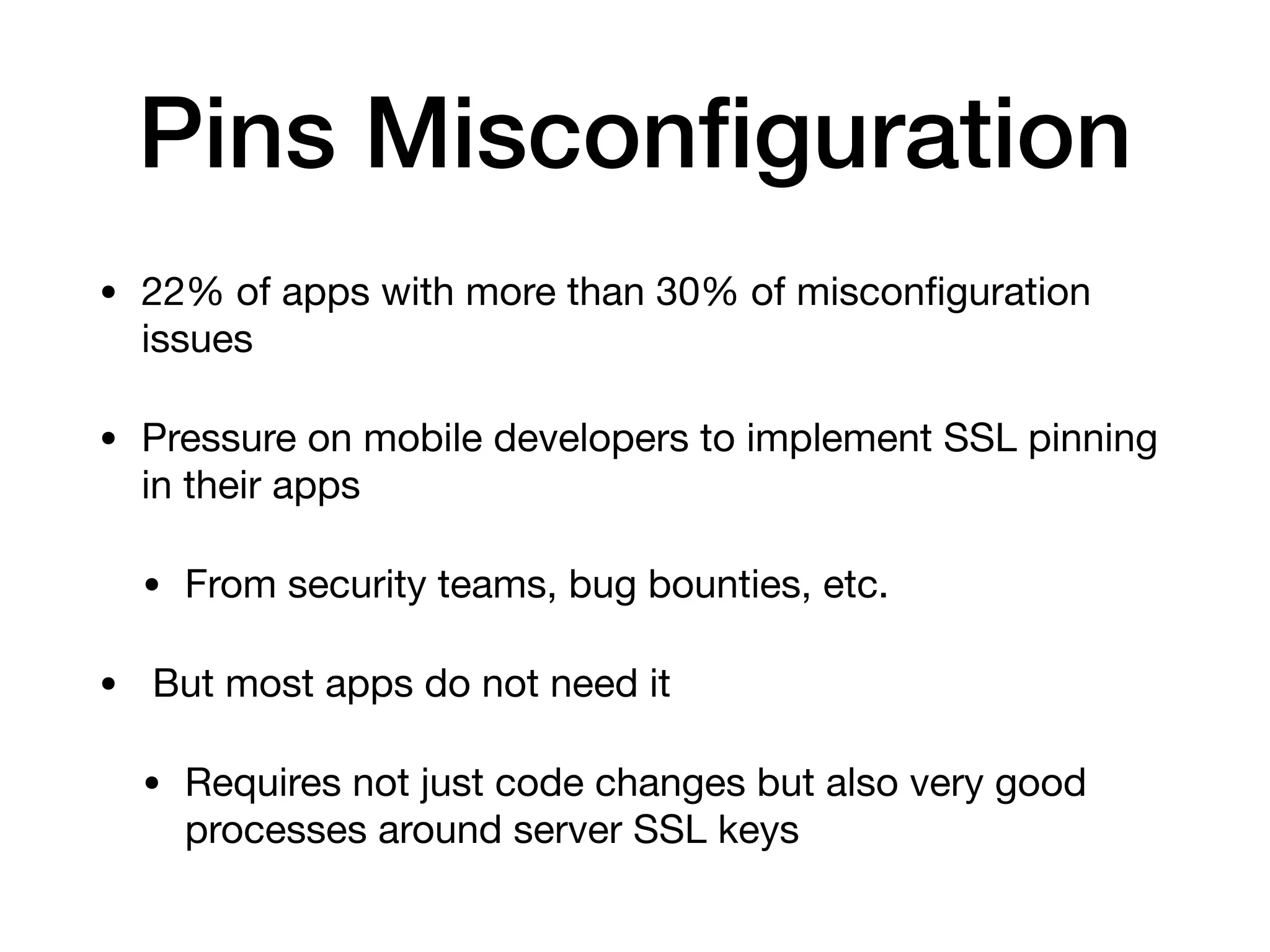 Pins Misconﬁguration
• 22% of apps with more than 30% of misconﬁguration
issues

• Pressure on mobile developers to implement SSL pinning
in their apps

• From security teams, bug bounties, etc.

• But most apps do not need it

• Requires not just code changes but also very good
processes around server SSL keys
 