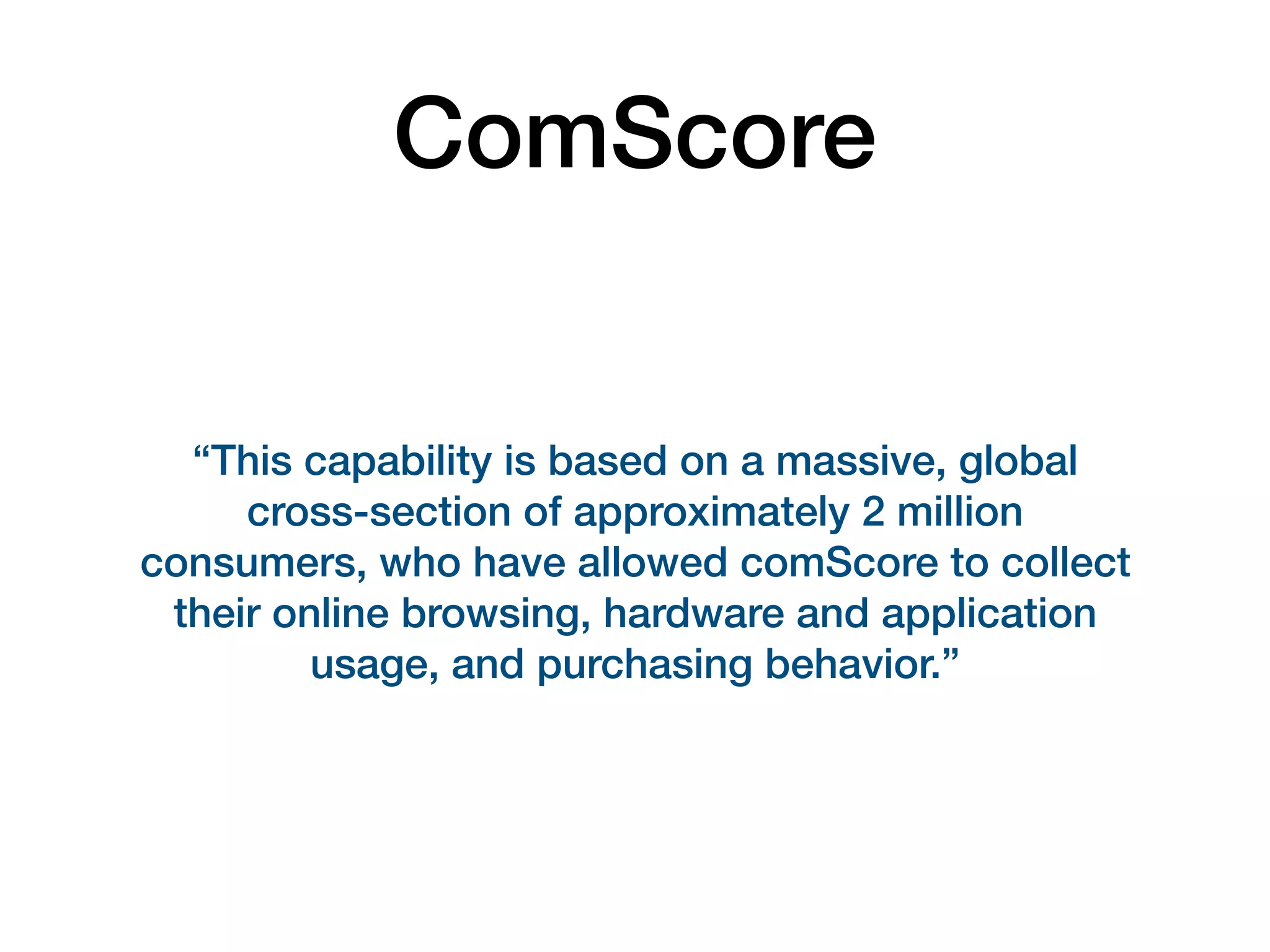 ComScore
“This capability is based on a massive, global
cross-section of approximately 2 million
consumers, who have allowed comScore to collect
their online browsing, hardware and application
usage, and purchasing behavior.”
 
