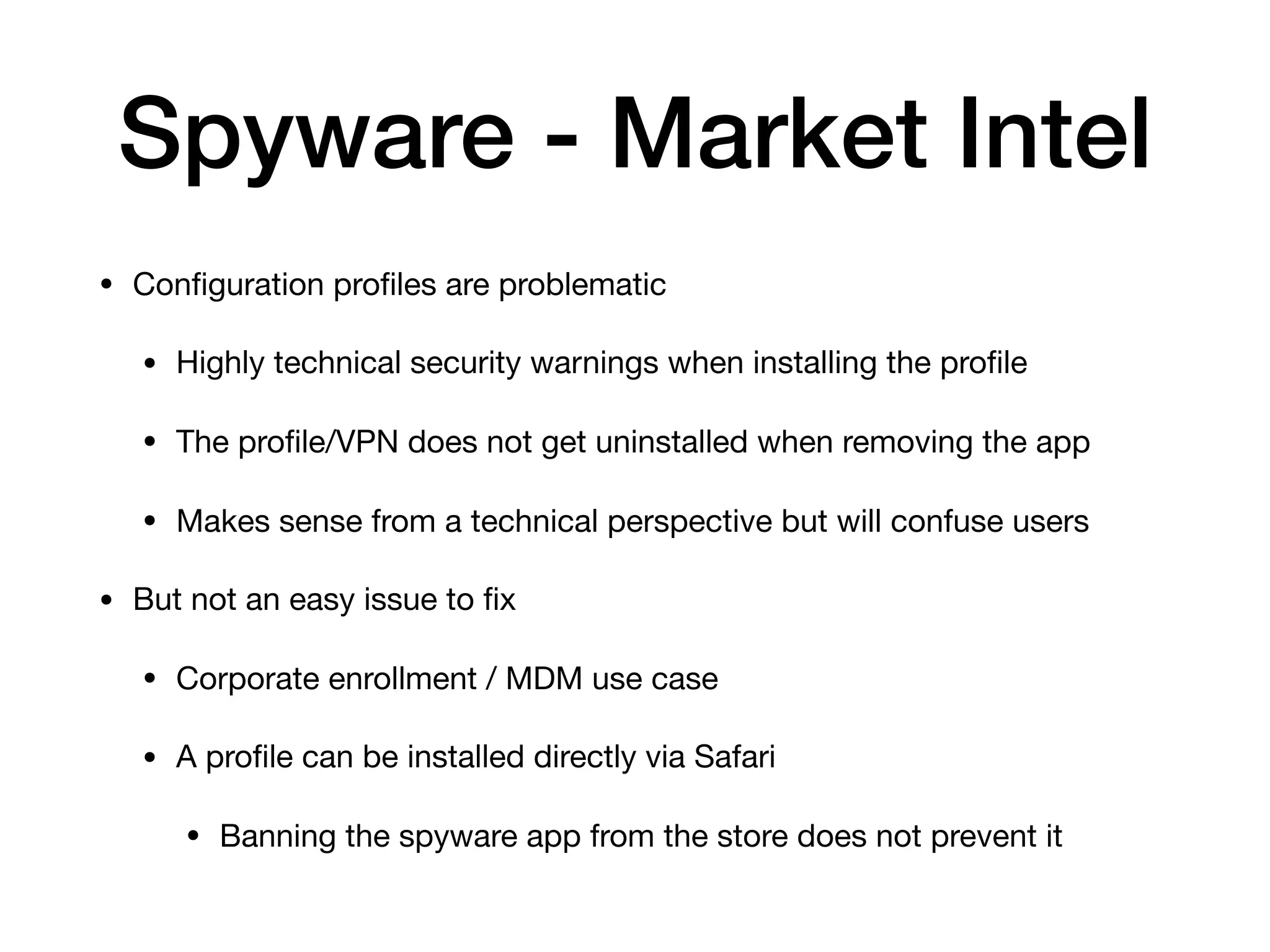 Spyware - Market Intel
• Conﬁguration proﬁles are problematic

• Highly technical security warnings when installing the proﬁle

• The proﬁle/VPN does not get uninstalled when removing the app

• Makes sense from a technical perspective but will confuse users

• But not an easy issue to ﬁx

• Corporate enrollment / MDM use case

• A proﬁle can be installed directly via Safari

• Banning the spyware app from the store does not prevent it
 