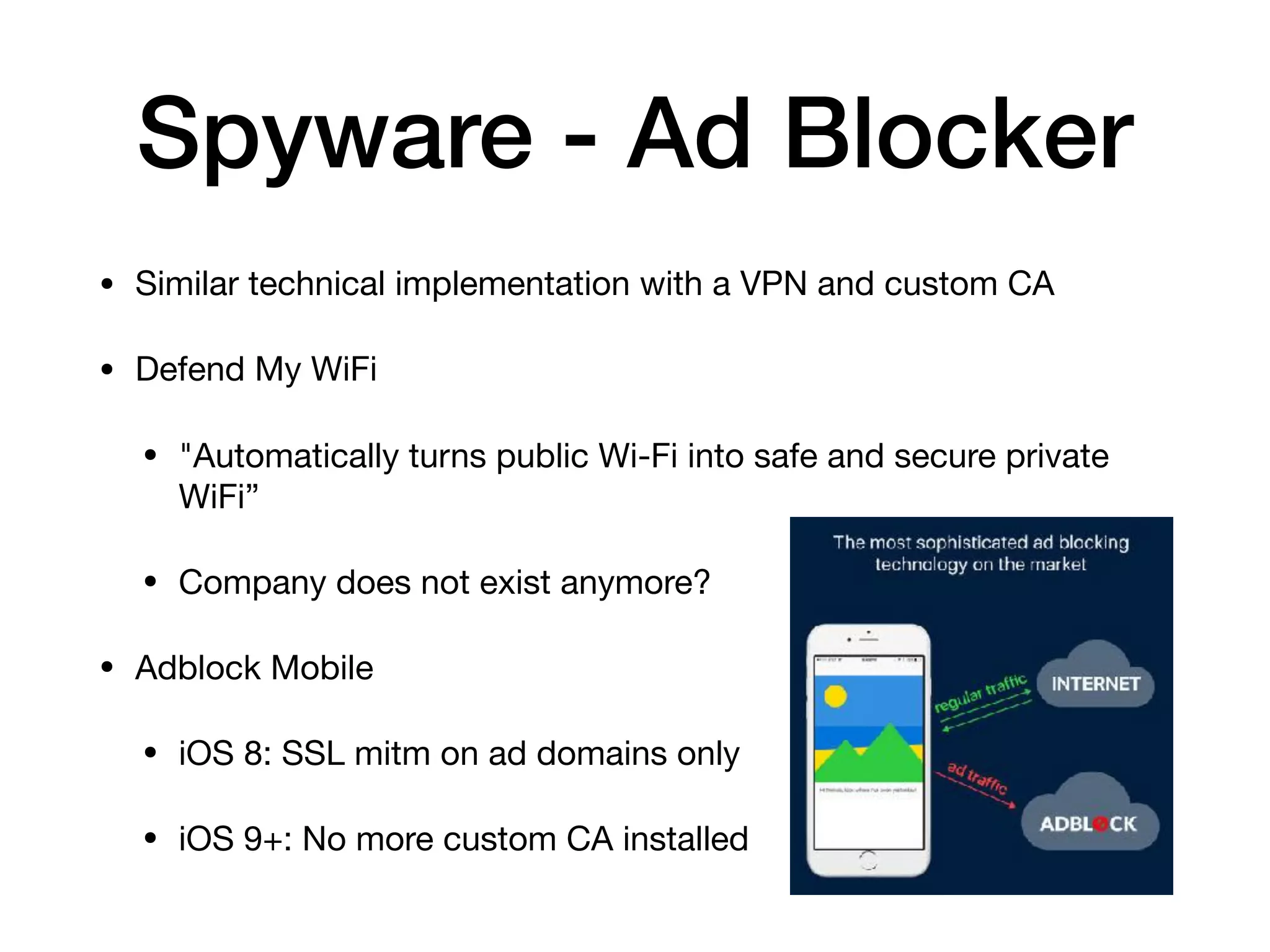 Spyware - Ad Blocker
• Similar technical implementation with a VPN and custom CA

• Defend My WiFi

• "Automatically turns public Wi-Fi into safe and secure private
WiFi”

• Company does not exist anymore?

• Adblock Mobile

• iOS 8: SSL mitm on ad domains only

• iOS 9+: No more custom CA installed
 