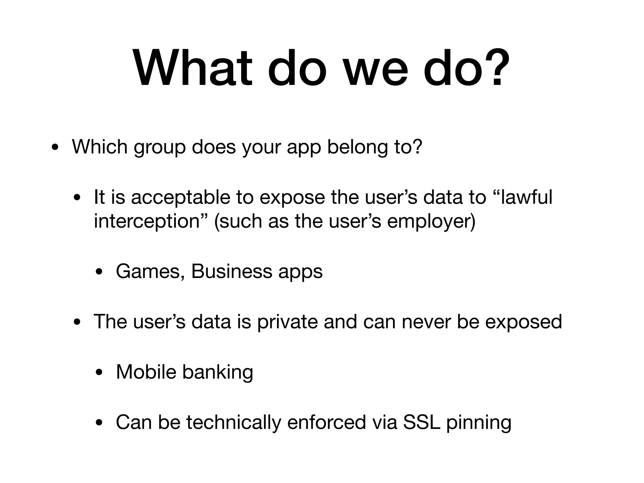 What do we do?
• Which group does your app belong to?

• It is acceptable to expose the user’s data to “lawful
interception” (such as the user’s employer)

• Games, Business apps

• The user’s data is private and can never be exposed

• Mobile banking

• Can be technically enforced via SSL pinning
 