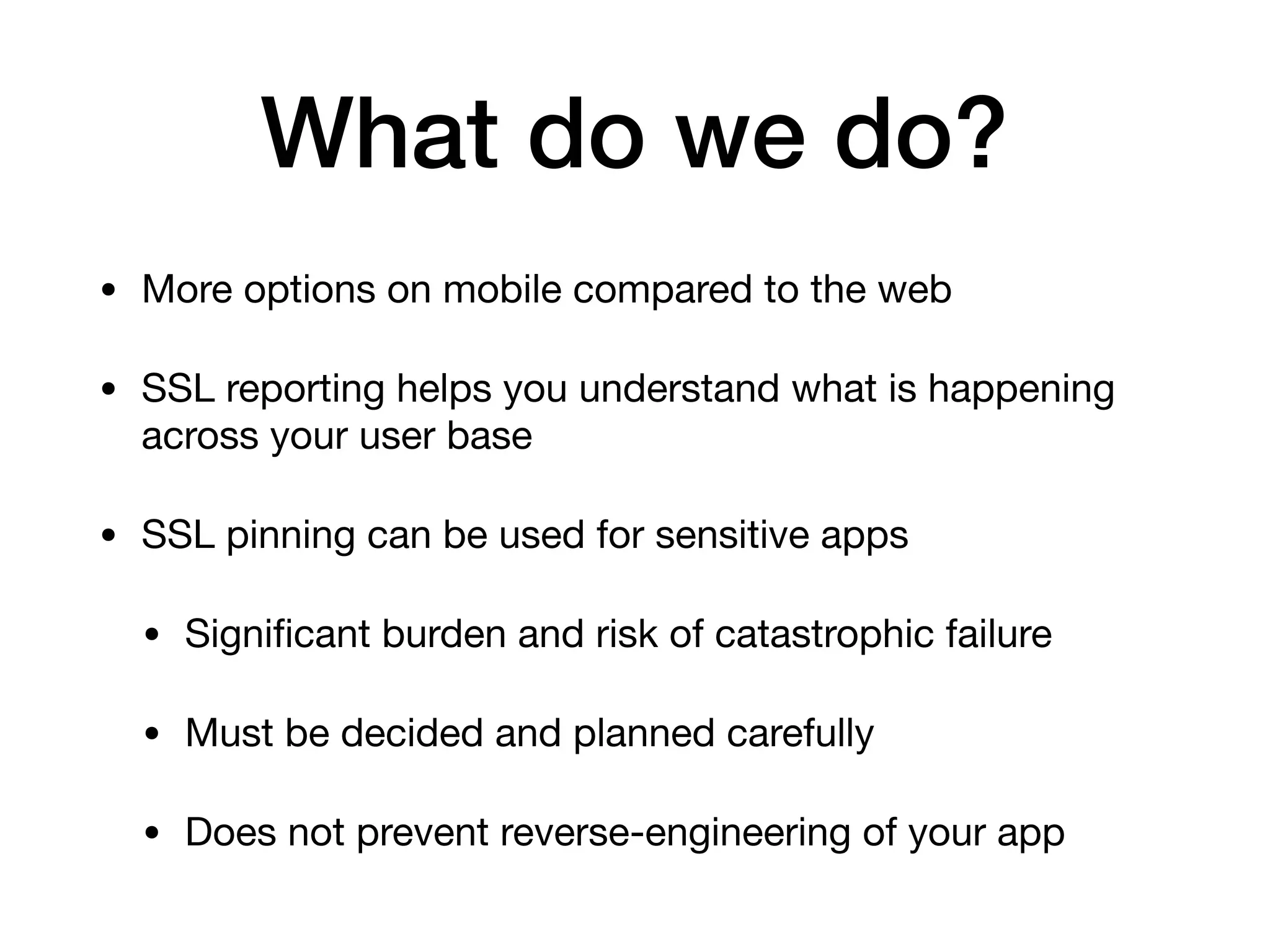 What do we do?
• More options on mobile compared to the web

• SSL reporting helps you understand what is happening
across your user base

• SSL pinning can be used for sensitive apps

• Signiﬁcant burden and risk of catastrophic failure

• Must be decided and planned carefully

• Does not prevent reverse-engineering of your app
 