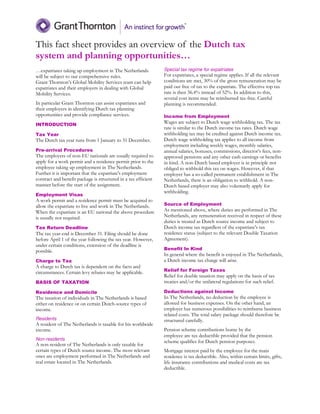 This fact sheet provides an overview of the Dutch tax
system and planning opportunities…
…expatriates taking up employment in The Netherlands
will be subject to our comprehensive rules.
Grant Thornton’s Global Mobility Services team can help
expatriates and their employers in dealing with Global
Mobility Services.
In particular Grant Thornton can assist expatriates and
their employers in identifying Dutch tax planning
opportunities and provide compliance services.
INTRODUCTION
Tax Year
The Dutch tax year runs from 1 January to 31 December.
Pre-arrival Procedures
The employers of non-EU nationals are usually required to
apply for a work permit and a residence permit prior to the
employee taking up employment in The Netherlands.
Further it is important that the expatriate's employment
contract and benefit package is structured in a tax efficient
manner before the start of the assignment.
Employment Visas
A work permit and a residence permit must be acquired to
allow the expatriate to live and work in The Netherlands.
When the expatriate is an EU national the above procedure
is usually not required.
Tax Return Deadline
The tax year-end is December 31. Filing should be done
before April 1 of the year following the tax year. However,
under certain conditions, extension of the deadline is
possible.
Charge to Tax
A charge to Dutch tax is dependent on the facts and
circumstances. Certain levy rebates may be applicable.
BASIS OF TAXATION
Residence and Domicile
The taxation of individuals in The Netherlands is based
either on residence or on certain Dutch-source types of
income.
Residents
A resident of The Netherlands is taxable for his worldwide
income.
Non-residents
A non-resident of The Netherlands is only taxable for
certain types of Dutch source income. The most relevant
ones are employment performed in The Netherlands and
real estate located in The Netherlands.
Special tax regime for expatriates
For expatriates, a special regime applies. If all the relevant
conditions are met, 30% of the gross remuneration may be
paid out free of tax to the expatriate. The effective top tax
rate is then 36.4% instead of 52%. In addition to this,
several cost items may be reimbursed tax-free. Careful
planning is recommended.
Income from Employment
Wages are subject to Dutch wage withholding tax. The tax
rate is similar to the Dutch income tax rates. Dutch wage
withholding tax may be credited against Dutch income tax.
Dutch wage withholding tax applies to all income from
employment including weekly wages, monthly salaries,
annual salaries, bonuses, commissions, director’s fees, non-
approved pensions and any other cash earnings or benefits
in kind. A non-Dutch based employer is in principle not
obliged to withhold this tax on wages. However, if that
employer has a so-called permanent establishment in The
Netherlands, there is an obligation to withhold. A non-
Dutch based employer may also voluntarily apply for
withholding.
Source of Employment
As mentioned above, where duties are performed in The
Netherlands, any remuneration received in respect of these
duties is treated as Dutch source income and subject to
Dutch income tax regardless of the expatriate's tax
residence status (subject to the relevant Double Taxation
Agreement).
Benefit In Kind
In general where the benefit is enjoyed in The Netherlands,
a Dutch income tax charge will arise.
Relief for Foreign Taxes
Relief for double taxation may apply on the basis of tax
treaties and/or the unilateral regulations for such relief.
Deductions against Income
In The Netherlands, no deduction by the employee is
allowed for business expenses. On the other hand, an
employer has numerous possibilities to reimburse business
related costs. The total salary package should therefore be
structured carefully.
Pension scheme contributions borne by the
employee are tax deductible provided that the pension
scheme qualifies for Dutch pension purposes.
Mortgage interest paid by the employee for the main
residence is tax deductible. Also, within certain limits, gifts,
life insurance contributions and medical costs are tax
deductible.
 