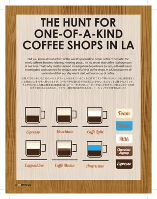 4
The Hunt for
One-of-a-Kind
Coffee Shops in LA
世界人口のおおよそ三分の一の人がコーヒーを飲んでいることをご存知ですか？味がおいしいから、眠気覚まし
にと理由は人それぞれ異なりますが、コーヒーが私達の日々の生活に欠かせないものなことは確かなようです。
そこでmotto LA食品捜査部（編集部）は、コーヒーが大好き、コーヒーがないと生きていけれないという読者
の方々のためにLAのユニークかつ一種独特の魅力があるコーヒーショップを大捜査しました！
Did you know almost a third of the world’s population drinks coffee? The taste, the
smell, caffeine booster, relaxing, meeting place... It’s no secret that coffee is a huge part
of our lives. That’s why motto-LA food investigation department (or um, editorial team)
investigated and searched for unique, one-of-a-kind coffee shops in LA, because we all
understand that our day won’t start without a cup of coffee.
 