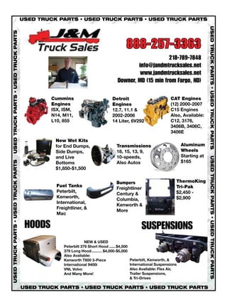 USED TRUCK PARTS • USED TRUCK PARTS • USED TRUCK PARTS




                                                                                                                                      USED TRUCK PARTS • USED TRUCK PARTS
USED TRUCK PARTS • USED TRUCK PARTS




                                                                                        888-257-3363
                                                                                                        218-789-7848
                                                                                           info@jandmtrucksales.net
                                                                                            www.jandmtrucksales.net
                                                                                   Downer, MD (15 min from Fargo, ND)

                                               Cummins                          Detroit                          CAT Engines
                                               Engines                          Engines                          (12) 2000-2007
                                               ISX, ISM,                        12.7, 11.1 &                     C15 Engines
                                               N14, M11,                        2002-2006                        Also, Available:
                                               L10, 855                         14 Liter, 6V292                  C12, 3176,
                                                                                                                 3406B, 3406C,
                                                                                                                 3406E
                                                New Wet Kits
                                                for End Dumps,                    Transmissions                         Aluminum
                                                Side Dumps,                       18, 15, 13, 9,                        Wheels
                                                and Live                          10-speeds,                            Starting at




                                                                                                                                      USED TRUCK PARTS • USED TRUCK PARTS
                                                                                                                        $165
USED TRUCK PARTS • USED TRUCK PARTS




                                                Bottoms                           Also Autos
                                                $1,850-$1,500


                                                                                  Bumpers                           ThermoKing
                                                 Fuel Tanks                                                         Tri-Pak
                                                                                  Freightliner
                                                 Peterbilt,                                                         $2,450 -
                                                                                  Century &
                                                 Kenworth,                                                          $2,900
                                                                                  Columbia,
                                                 International,
                                                                                  Kenworth &
                                                 Freightliner, &
                                                                                  More
                                                 Mac

                                       HOODS                                                      SUSPENSIONS
                                                                NEW & USED
                                                    Peterbilt 379 Short Hood ......$4,500
                                                    379 Long Hood.......... $4,000-$5,000
                                                    Also Available:
                                                    Kenworth T600 3-Piece                   Peterbilt, Kenworth, &
                                                    International 9400i                     International Suspensions
                                                    VNL Volvo                               Also Available: Flex Air,
                                                    And Many More!                          Trailer Suspensions,
                                                                                            & Tri-Drives

                                      USED TRUCK PARTS • USED TRUCK PARTS • USED TRUCK PARTS
 