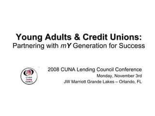 Young Adults & Credit Unions: Partnering with  m Y  Generation for Success 2008 CUNA Lending Council Conference Monday, November 3rd JW Marriott Grande Lakes – Orlando, FL 