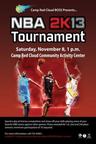 Camp Red Cloud BOSS Presents... 
NBA 2K13 
Tournament 
Saturday, November 8, 1 p.m. 
Camp Red Cloud Community Activity Center 
Spend a day of intense competition and show off your skills playing some of your 
favorite NBA teams against other gamers. Prizes awarded for 1st, 2nd and 3rd place 
winners; minimum participation of 10 required. 
For more information, call 732-92461. 
ELIGIBILITY: Single and unaccompanied soldiers/KATUSA Soldiers in Area I. 
