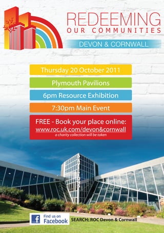 DEVON & CORNWALL


 Thursday 20 October 2011
     Plymouth Pavilions
  6pm Resource Exhibition
     7:30pm Main Event
FREE - Book your place online:
www.roc.uk.com/devon&cornwall
      a charity collection will be taken




                SEARCH: ROC Devon & Cornwall
 