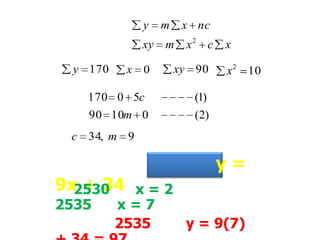 y   m    x nc
             xy m     x2 c    x

 y 170    x 0        xy 90    x 2 10

   170 0 5c             (1)
   90 10m 0             (2)
 c 34, m 9

                              y=
9x + 34 x = 2
  2530
2535     x=7
         2535         y = 9(7)
 