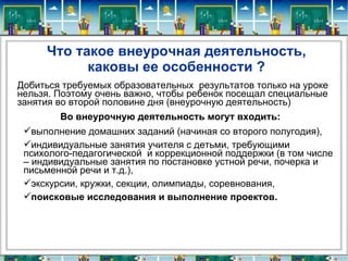 Что такое внеурочная деятельность,
           каковы ее особенности ?
Добиться требуемых образовательных результатов только на уроке
нельзя. Поэтому очень важно, чтобы ребенок посещал специальные
занятия во второй половине дня (внеурочную деятельность)
        Во внеурочную деятельность могут входить:
 выполнение домашних заданий (начиная со второго полугодия),
 индивидуальные занятия учителя с детьми, требующими
 психолого-педагогической и коррекционной поддержки (в том числе
 – индивидуальные занятия по постановке устной речи, почерка и
 письменной речи и т.д.),
 экскурсии, кружки, секции, олимпиады, соревнования,
 поисковые исследования и выполнение проектов.
 