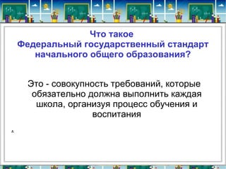 Что такое
    Федеральный государственный стандарт
       начального общего образования?


     Это - совокупность требований, которые
      обязательно должна выполнить каждая
       школа, организуя процесс обучения и
                    воспитания
.
 