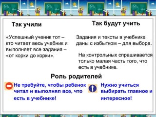 Так учили                       Так будут учить

«Успешный ученик тот –      Задания и тексты в учебнике
кто читает весь учебник и   даны с избытком – для выбора.
выполняет все задания –
«от корки до корки».        На контрольных спрашивается
                            только малая часть того, что
                            есть в учебнике.
                  Роль родителей
   Не требуйте, чтобы ребенок        Нужно учиться
   читал и выполнял все, что         выбирать главное и
   есть в учебнике!                  интересное!
 
