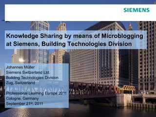 Knowledge Sharing by means of Microblogging
at Siemens, Building Technologies Division


Johannes Müller
Siemens Switzerland Ltd.
Building Technologies Division
Zug, Switzerland

Professional Learning Europe 2011
Cologne, Germany
September 21st, 2011
                                                                         © Siemens Switzerland Ltd. 2011
 Page 1      September   21st,   2011   References@BT, Johannes Müller          Building Technologies Division
 
