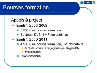 Bourses formation Appels à projets EpnBN 2005-2008 5 500 € en bourse formation Bp-Jeps, DU3mi + Ftion continue EpnBN 2009-2011 4 500 € en bourse formation, C2i obligatoire 80% des coûts pédagogiques par Région BN fractionnable Ftion continue 