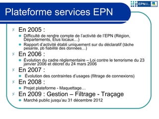 Plateforme services EPN En 2005 : Difficulté de rendre compte de l’activité de l’EPN (Région, Départements, Élus locaux…) Rapport d’activité établi uniquement sur du déclaratif ( tâche pesante, pb fiabilité des données…) En 2006 :  Évolution du cadre réglementaire – Loi contre le terrorisme du 23 janvier 2006 et décret du 24 mars 2006 En 2007 :  Évolution des contraintes d’usages (filtrage de connexions) En 2008 : Projet plateforme -   Maquettage… En 2009 : Gestion – Filtrage - Traçage Marché public jusqu’au 31 décembre 2012 
